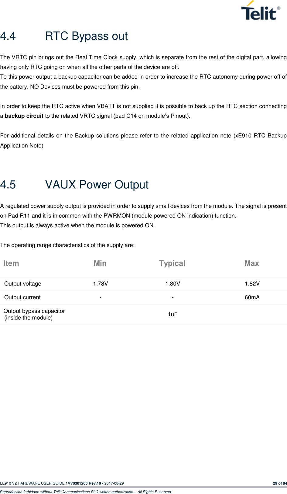   LE910 V2 HARDWARE USER GUIDE 1VV0301200 Rev.10 • 2017-08-29  29 of 84 Reproduction forbidden without Telit Communications PLC written authorization – All Rights Reserved 4.4  RTC Bypass out The VRTC pin brings out the Real Time Clock supply, which is separate from the rest of the digital part, allowing having only RTC going on when all the other parts of the device are off. To this power output a backup capacitor can be added in order to increase the RTC autonomy during power off of the battery. NO Devices must be powered from this pin.  In order to keep the RTC active when VBATT is not supplied it is possible to back up the RTC section connecting a backup circuit to the related VRTC signal (pad C14 on module’s Pinout).  For additional details on the Backup solutions please refer to the related application note (xE910 RTC Backup Application Note)  4.5  VAUX Power Output A regulated power supply output is provided in order to supply small devices from the module. The signal is present on Pad R11 and it is in common with the PWRMON (module powered ON indication) function. This output is always active when the module is powered ON.  The operating range characteristics of the supply are: Item Min Typical Max Output voltage 1.78V 1.80V 1.82V Output current - - 60mA Output bypass capacitor (inside the module)  1uF    