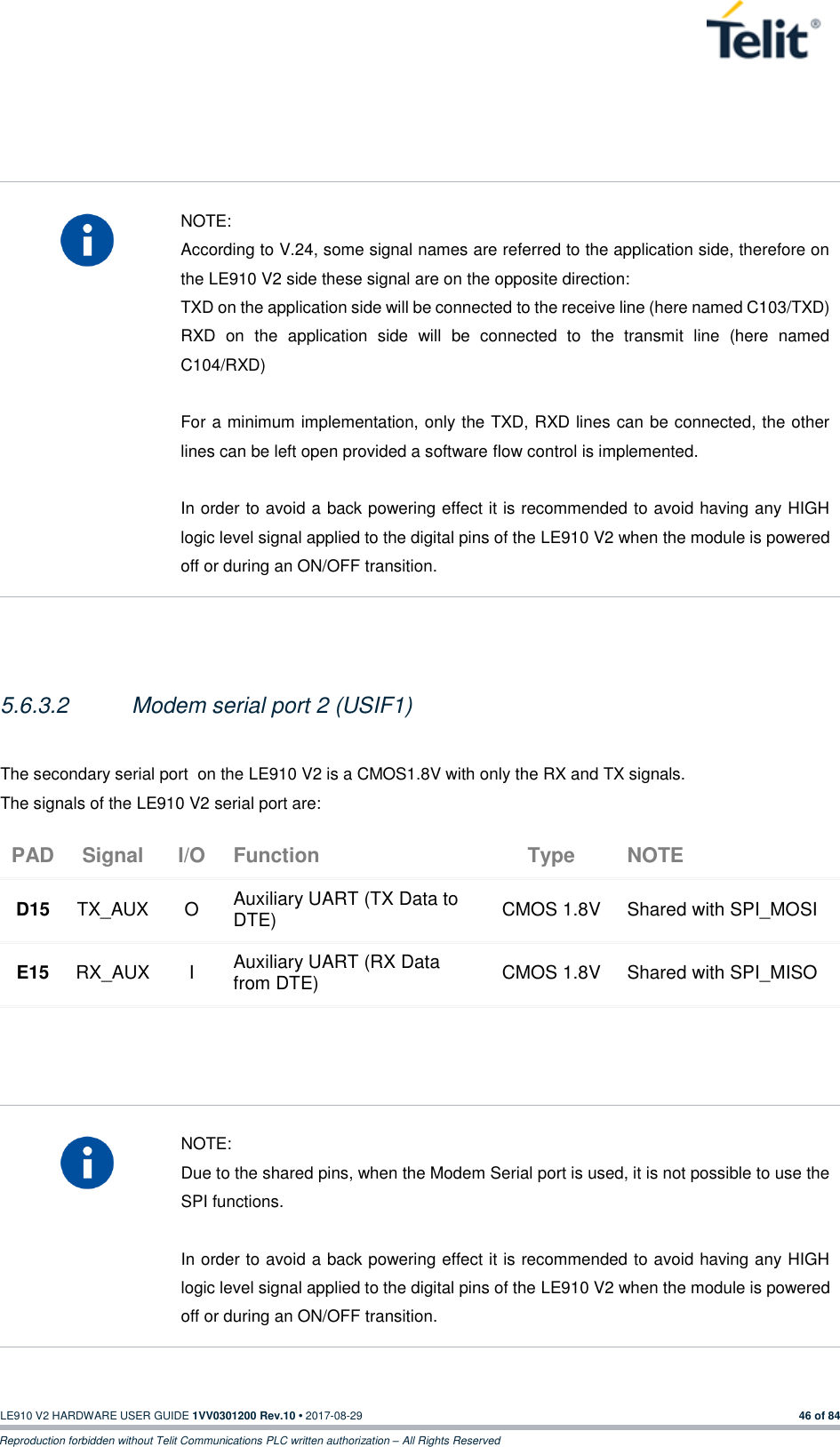   LE910 V2 HARDWARE USER GUIDE 1VV0301200 Rev.10 • 2017-08-29  46 of 84 Reproduction forbidden without Telit Communications PLC written authorization – All Rights Reserved      NOTE: According to V.24, some signal names are referred to the application side, therefore on the LE910 V2 side these signal are on the opposite direction:  TXD on the application side will be connected to the receive line (here named C103/TXD) RXD  on  the  application  side  will  be  connected  to  the  transmit  line  (here  named C104/RXD)  For a minimum implementation, only the TXD, RXD lines can be connected, the other lines can be left open provided a software flow control is implemented.  In order to avoid a back powering effect it is recommended to avoid having any HIGH logic level signal applied to the digital pins of the LE910 V2 when the module is powered off or during an ON/OFF transition.   5.6.3.2  Modem serial port 2 (USIF1)  The secondary serial port  on the LE910 V2 is a CMOS1.8V with only the RX and TX signals.  The signals of the LE910 V2 serial port are: PAD Signal I/O Function Type NOTE D15 TX_AUX O Auxiliary UART (TX Data to DTE) CMOS 1.8V Shared with SPI_MOSI E15 RX_AUX I Auxiliary UART (RX Data from DTE) CMOS 1.8V Shared with SPI_MISO      NOTE: Due to the shared pins, when the Modem Serial port is used, it is not possible to use the SPI functions.  In order to avoid a back powering effect it is recommended to avoid having any HIGH logic level signal applied to the digital pins of the LE910 V2 when the module is powered off or during an ON/OFF transition.  