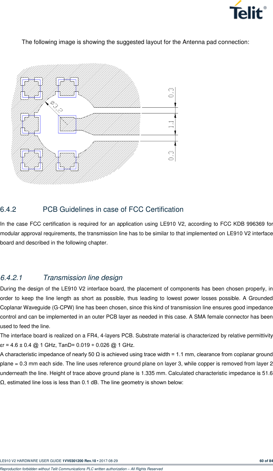   LE910 V2 HARDWARE USER GUIDE 1VV0301200 Rev.10 • 2017-08-29  60 of 84 Reproduction forbidden without Telit Communications PLC written authorization – All Rights Reserved  The following image is showing the suggested layout for the Antenna pad connection:               6.4.2  PCB Guidelines in case of FCC Certification In the case FCC certification is required for an application using LE910 V2, according to FCC KDB 996369 for modular approval requirements, the transmission line has to be similar to that implemented on LE910 V2 interface board and described in the following chapter.  6.4.2.1  Transmission line design During the design of the LE910 V2 interface board, the placement of components has been chosen properly, in order  to keep  the  line length as  short  as possible, thus leading to  lowest power losses possible. A Grounded Coplanar Waveguide (G-CPW) line has been chosen, since this kind of transmission line ensures good impedance control and can be implemented in an outer PCB layer as needed in this case. A SMA female connector has been used to feed the line. The interface board is realized on a FR4, 4-layers PCB. Substrate material is characterized by relative permittivity εr = 4.6 ± 0.4 @ 1 GHz, TanD= 0.019 ÷ 0.026 @ 1 GHz. A characteristic impedance of nearly 50 Ω is achieved using trace width = 1.1 mm, clearance from coplanar ground plane = 0.3 mm each side. The line uses reference ground plane on layer 3, while copper is removed from layer 2 underneath the line. Height of trace above ground plane is 1.335 mm. Calculated characteristic impedance is 51.6 Ω, estimated line loss is less than 0.1 dB. The line geometry is shown below: 