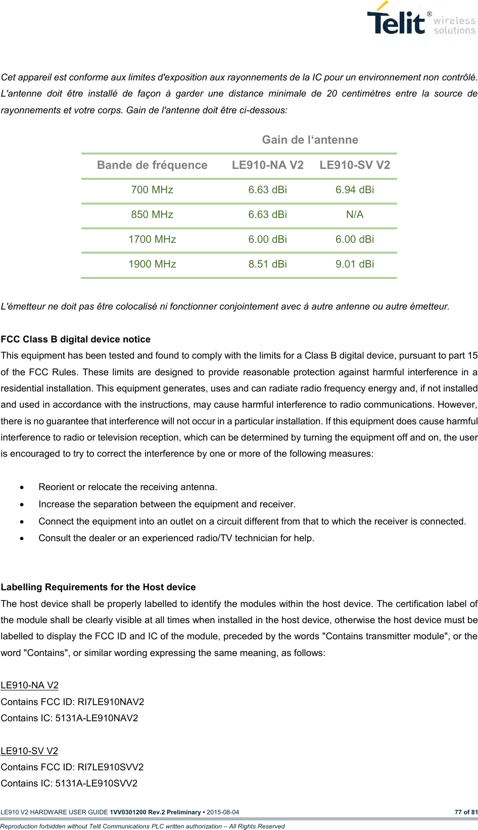   LE910 V2 HARDWARE USER GUIDE 1VV0301200 Rev.2 Preliminary • 2015-08-04 77 of 81 Reproduction forbidden without Telit Communications PLC written authorization – All Rights Reserved  Cet appareil est conforme aux limites d&apos;exposition aux rayonnements de la IC pour un environnement non contrôlé. L&apos;antenne  doit  être  installé  de  façon  à  garder  une  distance  minimale  de  20  centimètres  entre  la  source  de rayonnements et votre corps. Gain de l&apos;antenne doit être ci-dessous:  Gain de l‘antenne Bande de fréquence LE910-NA V2 LE910-SV V2 700 MHz 6.63 dBi 6.94 dBi 850 MHz 6.63 dBi N/A 1700 MHz 6.00 dBi 6.00 dBi 1900 MHz 8.51 dBi 9.01 dBi  L&apos;émetteur ne doit pas être colocalisé ni fonctionner conjointement avec à autre antenne ou autre émetteur.  FCC Class B digital device notice This equipment has been tested and found to comply with the limits for a Class B digital device, pursuant to part 15 of the FCC  Rules. These limits are designed  to provide reasonable protection against harmful interference  in a residential installation. This equipment generates, uses and can radiate radio frequency energy and, if not installed and used in accordance with the instructions, may cause harmful interference to radio communications. However, there is no guarantee that interference will not occur in a particular installation. If this equipment does cause harmful interference to radio or television reception, which can be determined by turning the equipment off and on, the user is encouraged to try to correct the interference by one or more of the following measures:    Reorient or relocate the receiving antenna.   Increase the separation between the equipment and receiver.    Connect the equipment into an outlet on a circuit different from that to which the receiver is connected.    Consult the dealer or an experienced radio/TV technician for help.   Labelling Requirements for the Host device The host device shall be properly labelled to identify the modules within the host device. The certification label of the module shall be clearly visible at all times when installed in the host device, otherwise the host device must be labelled to display the FCC ID and IC of the module, preceded by the words &quot;Contains transmitter module&quot;, or the word &quot;Contains&quot;, or similar wording expressing the same meaning, as follows:  LE910-NA V2 Contains FCC ID: RI7LE910NAV2 Contains IC: 5131A-LE910NAV2  LE910-SV V2 Contains FCC ID: RI7LE910SVV2 Contains IC: 5131A-LE910SVV2  