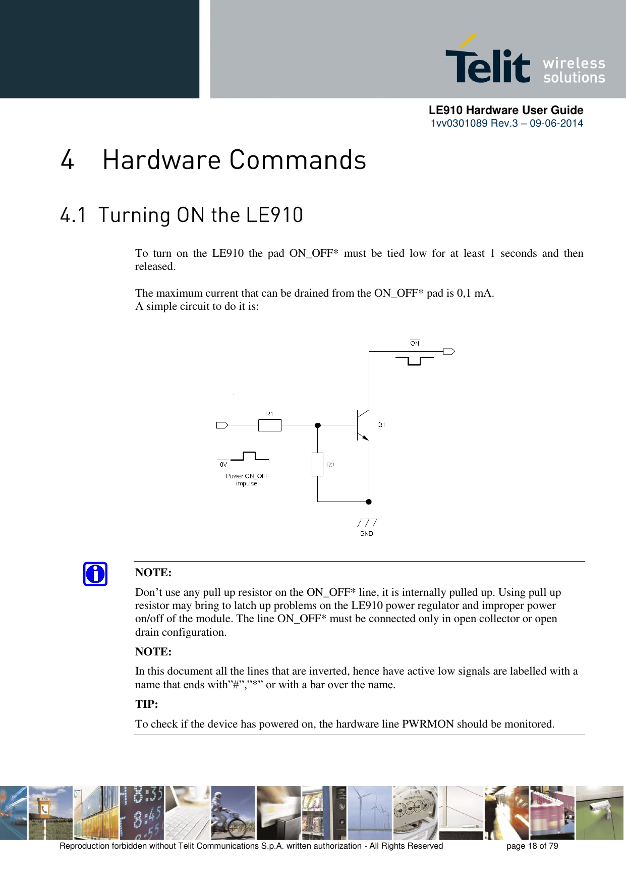      LE910 Hardware User Guide 1vv0301089 Rev.3 – 09-06-2014    Reproduction forbidden without Telit Communications S.p.A. written authorization - All Rights Reserved    page 18 of 79    To  turn  on  the  LE910  the  pad  ON_OFF*  must  be  tied  low  for  at  least  1  seconds  and  then released.  The maximum current that can be drained from the ON_OFF* pad is 0,1 mA. A simple circuit to do it is:                 NOTE: Don’t use any pull up resistor on the ON_OFF* line, it is internally pulled up. Using pull up resistor may bring to latch up problems on the LE910 power regulator and improper power on/off of the module. The line ON_OFF* must be connected only in open collector or open drain configuration. NOTE: In this document all the lines that are inverted, hence have active low signals are labelled with a name that ends with”#”,”*” or with a bar over the name. TIP: To check if the device has powered on, the hardware line PWRMON should be monitored. 