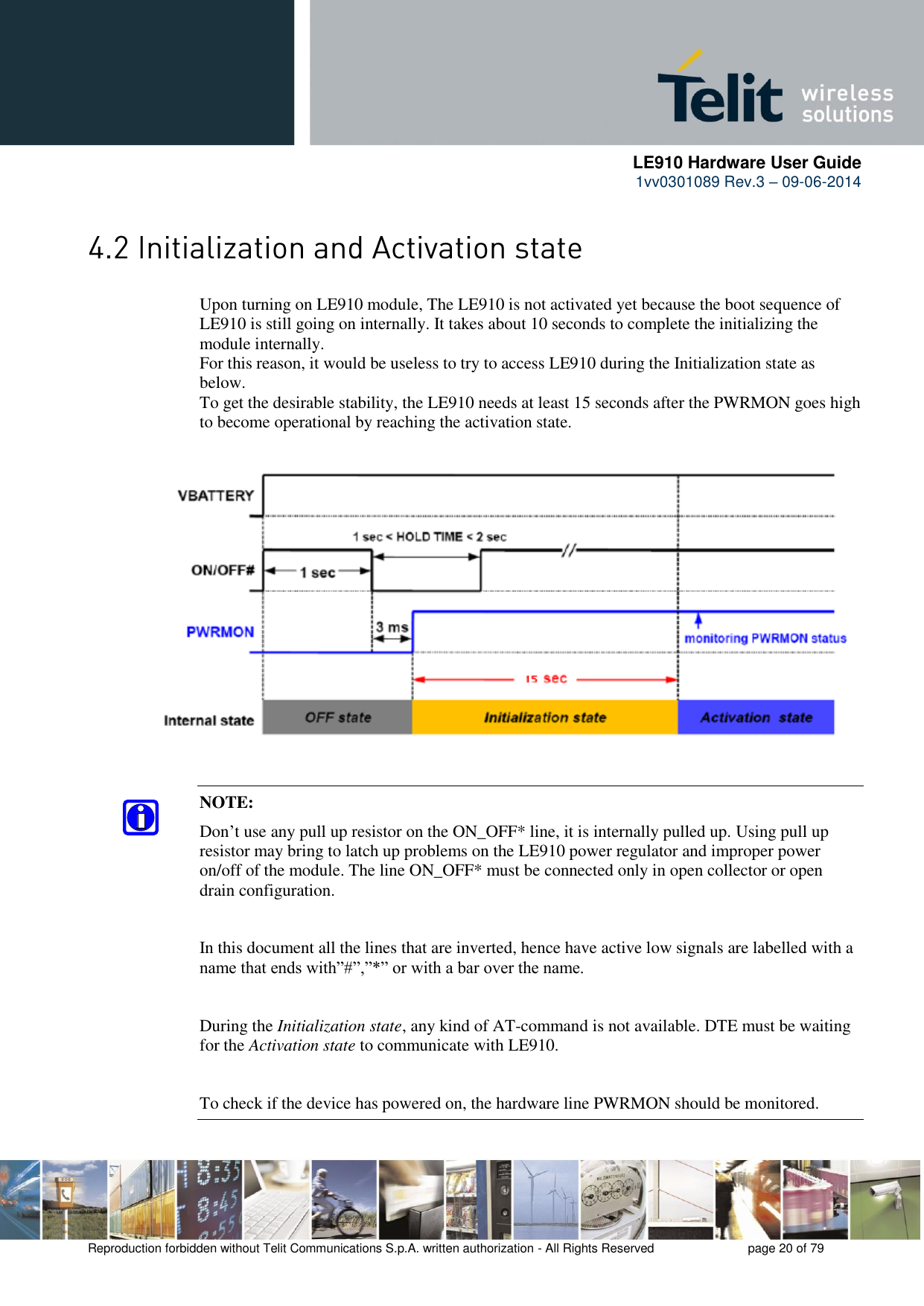     LE910 Hardware User Guide 1vv0301089 Rev.3 – 09-06-2014    Reproduction forbidden without Telit Communications S.p.A. written authorization - All Rights Reserved    page 20 of 79   Upon turning on LE910 module, The LE910 is not activated yet because the boot sequence of LE910 is still going on internally. It takes about 10 seconds to complete the initializing the module internally.  For this reason, it would be useless to try to access LE910 during the Initialization state as below.  To get the desirable stability, the LE910 needs at least 15 seconds after the PWRMON goes high to become operational by reaching the activation state.            NOTE: Don’t use any pull up resistor on the ON_OFF* line, it is internally pulled up. Using pull up resistor may bring to latch up problems on the LE910 power regulator and improper power on/off of the module. The line ON_OFF* must be connected only in open collector or open drain configuration.  In this document all the lines that are inverted, hence have active low signals are labelled with a name that ends with”#”,”*” or with a bar over the name.  During the Initialization state, any kind of AT-command is not available. DTE must be waiting for the Activation state to communicate with LE910.  To check if the device has powered on, the hardware line PWRMON should be monitored. 