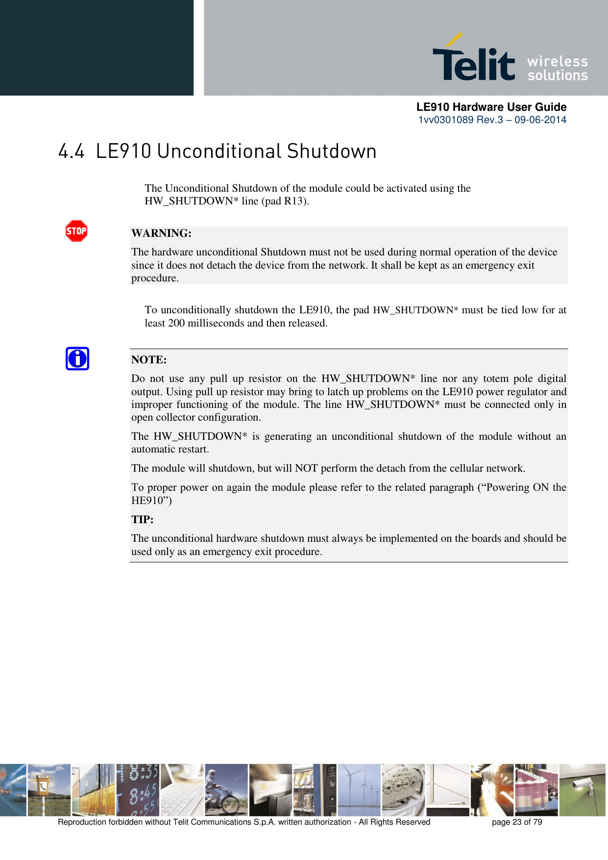      LE910 Hardware User Guide 1vv0301089 Rev.3 – 09-06-2014    Reproduction forbidden without Telit Communications S.p.A. written authorization - All Rights Reserved    page 23 of 79   The Unconditional Shutdown of the module could be activated using the      HW_SHUTDOWN* line (pad R13).  WARNING: The hardware unconditional Shutdown must not be used during normal operation of the device since it does not detach the device from the network. It shall be kept as an emergency exit procedure.      To unconditionally shutdown the LE910, the pad HW_SHUTDOWN* must be tied low for at     least 200 milliseconds and then released.  NOTE:  Do  not  use  any  pull  up  resistor  on  the  HW_SHUTDOWN*  line  nor  any  totem  pole  digital output. Using pull up resistor may bring to latch up problems on the LE910 power regulator and improper functioning of the module. The line HW_SHUTDOWN* must be connected only in open collector configuration. The  HW_SHUTDOWN* is  generating  an  unconditional shutdown  of  the  module  without  an automatic restart. The module will shutdown, but will NOT perform the detach from the cellular network. To proper power on again the module please refer to the related paragraph (“Powering ON the HE910”) TIP: The unconditional hardware shutdown must always be implemented on the boards and should be used only as an emergency exit procedure. 