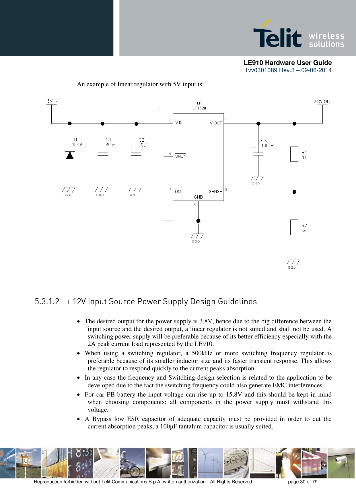      LE910 Hardware User Guide 1vv0301089 Rev.3 – 09-06-2014    Reproduction forbidden without Telit Communications S.p.A. written authorization - All Rights Reserved    page 30 of 79  An example of linear regulator with 5V input is:   The desired output for the power supply is 3.8V, hence due to the big difference between the input source and the desired output, a linear regulator is not suited and shall not be used. A switching power supply will be preferable because of its better efficiency especially with the 2A peak current load represented by the LE910.  When  using  a  switching  regulator,  a  500kHz  or  more  switching  frequency  regulator  is preferable because of its smaller inductor size and its faster transient response. This allows the regulator to respond quickly to the current peaks absorption.   In any case the frequency and Switching design selection is related to the application to be developed due to the fact the switching frequency could also generate EMC interferences.  For car PB battery the input voltage can rise up to 15,8V and this should be kept in mind when  choosing  components:  all  components  in  the  power  supply  must  withstand  this voltage.  A  Bypass  low  ESR  capacitor  of  adequate  capacity  must  be  provided  in  order  to  cut  the current absorption peaks, a 100μF tantalum capacitor is usually suited. 