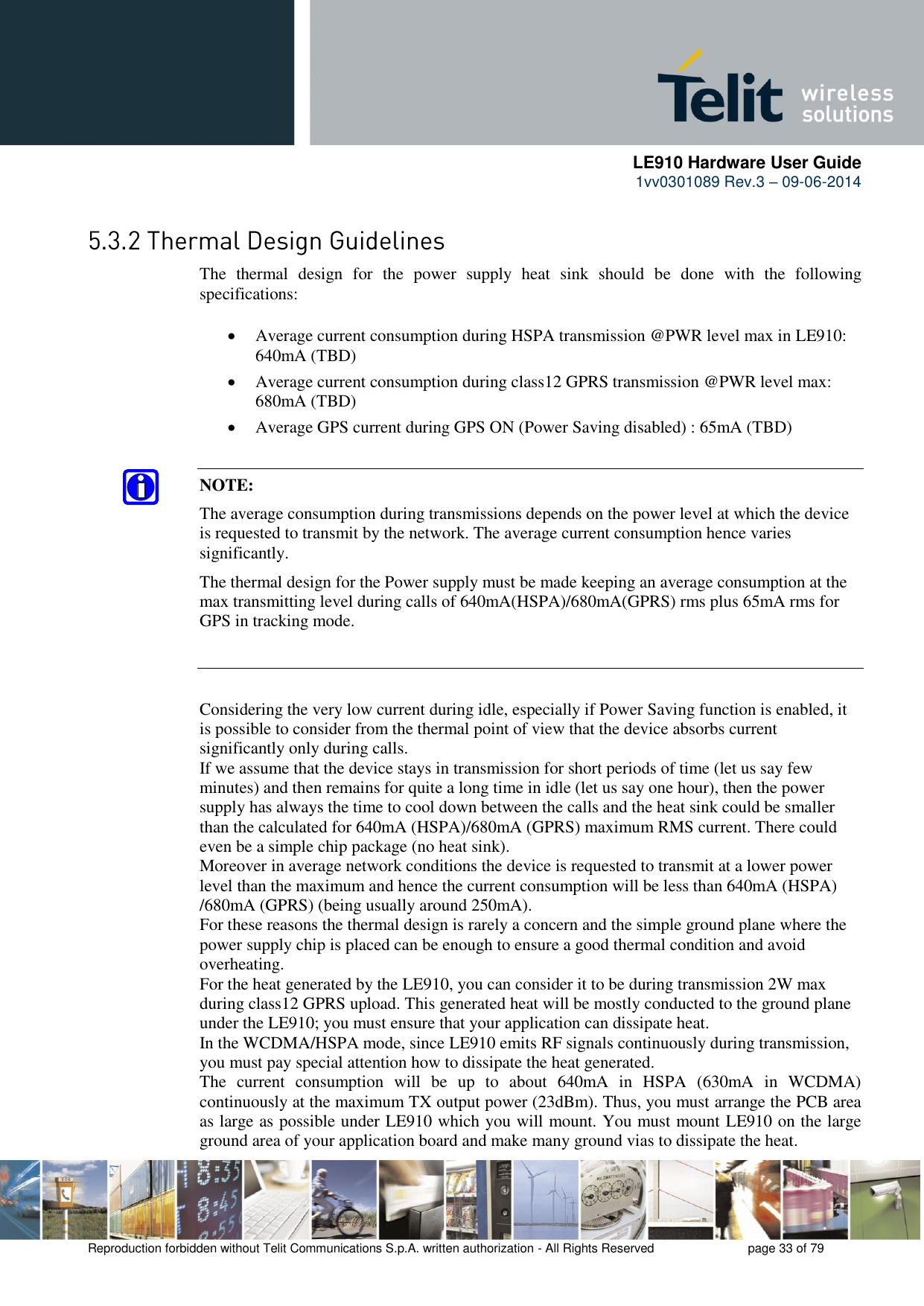      LE910 Hardware User Guide 1vv0301089 Rev.3 – 09-06-2014    Reproduction forbidden without Telit Communications S.p.A. written authorization - All Rights Reserved    page 33 of 79   The  thermal  design  for  the  power  supply  heat  sink  should  be  done  with  the  following specifications:   Average current consumption during HSPA transmission @PWR level max in LE910: 640mA (TBD)   Average current consumption during class12 GPRS transmission @PWR level max: 680mA (TBD)   Average GPS current during GPS ON (Power Saving disabled) : 65mA (TBD)  NOTE: The average consumption during transmissions depends on the power level at which the device is requested to transmit by the network. The average current consumption hence varies significantly.  The thermal design for the Power supply must be made keeping an average consumption at the max transmitting level during calls of 640mA(HSPA)/680mA(GPRS) rms plus 65mA rms for GPS in tracking mode. Considering the very low current during idle, especially if Power Saving function is enabled, it is possible to consider from the thermal point of view that the device absorbs current significantly only during calls.  If we assume that the device stays in transmission for short periods of time (let us say few minutes) and then remains for quite a long time in idle (let us say one hour), then the power supply has always the time to cool down between the calls and the heat sink could be smaller than the calculated for 640mA (HSPA)/680mA (GPRS) maximum RMS current. There could even be a simple chip package (no heat sink).  Moreover in average network conditions the device is requested to transmit at a lower power level than the maximum and hence the current consumption will be less than 640mA (HSPA) /680mA (GPRS) (being usually around 250mA).  For these reasons the thermal design is rarely a concern and the simple ground plane where the power supply chip is placed can be enough to ensure a good thermal condition and avoid overheating.  For the heat generated by the LE910, you can consider it to be during transmission 2W max during class12 GPRS upload. This generated heat will be mostly conducted to the ground plane under the LE910; you must ensure that your application can dissipate heat.  In the WCDMA/HSPA mode, since LE910 emits RF signals continuously during transmission, you must pay special attention how to dissipate the heat generated.  The  current  consumption  will  be  up  to  about  640mA  in  HSPA  (630mA  in  WCDMA) continuously at the maximum TX output power (23dBm). Thus, you must arrange the PCB area as large as possible under LE910 which you will mount. You must mount LE910 on the large ground area of your application board and make many ground vias to dissipate the heat. 