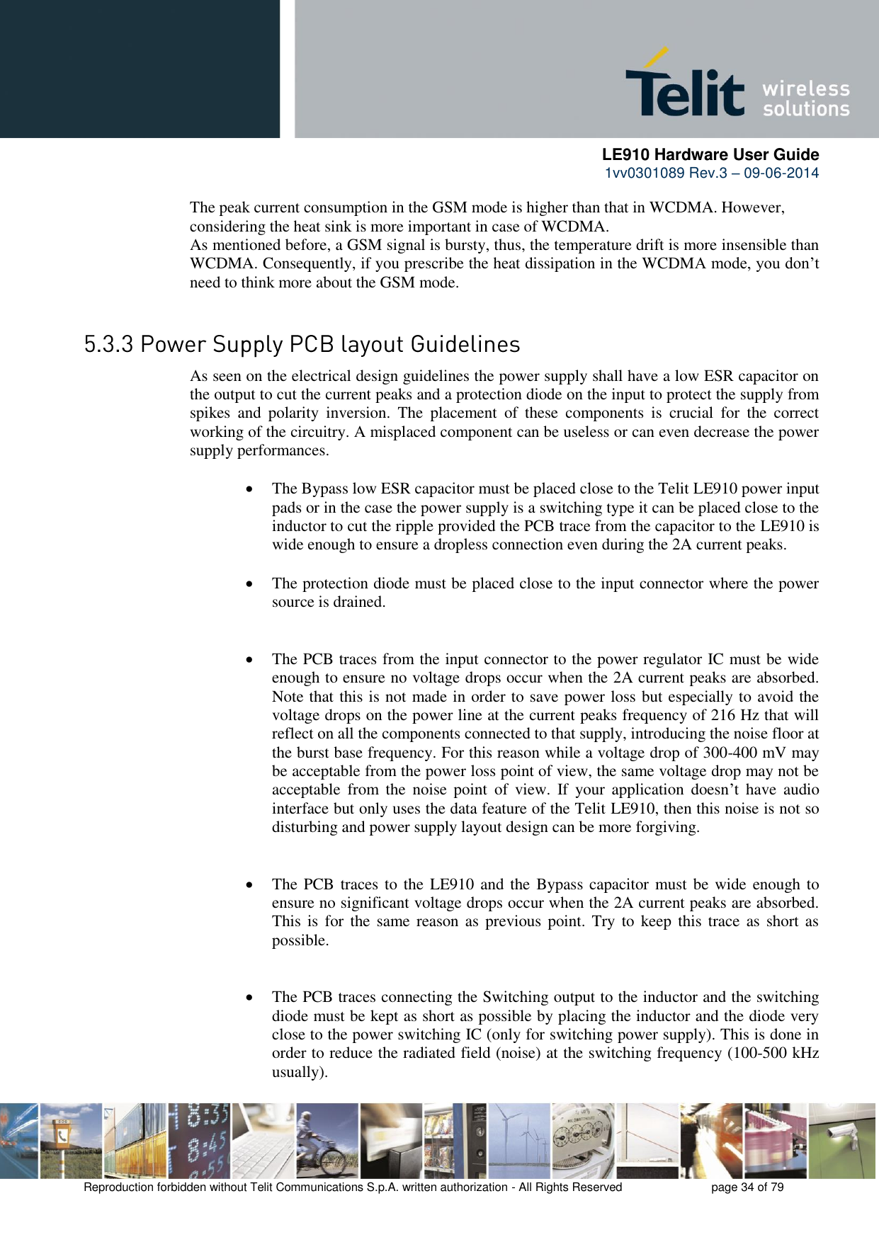      LE910 Hardware User Guide 1vv0301089 Rev.3 – 09-06-2014    Reproduction forbidden without Telit Communications S.p.A. written authorization - All Rights Reserved    page 34 of 79  The peak current consumption in the GSM mode is higher than that in WCDMA. However, considering the heat sink is more important in case of WCDMA.  As mentioned before, a GSM signal is bursty, thus, the temperature drift is more insensible than WCDMA. Consequently, if you prescribe the heat dissipation in the WCDMA mode, you don’t need to think more about the GSM mode.   As seen on the electrical design guidelines the power supply shall have a low ESR capacitor on the output to cut the current peaks and a protection diode on the input to protect the supply from spikes  and  polarity  inversion.  The  placement  of  these  components  is  crucial  for  the  correct working of the circuitry. A misplaced component can be useless or can even decrease the power supply performances.   The Bypass low ESR capacitor must be placed close to the Telit LE910 power input pads or in the case the power supply is a switching type it can be placed close to the inductor to cut the ripple provided the PCB trace from the capacitor to the LE910 is wide enough to ensure a dropless connection even during the 2A current peaks.   The protection diode must be placed close to the input connector where the power source is drained.    The PCB traces from the input connector to the power regulator IC must be wide enough to ensure no voltage drops occur when the 2A current peaks are absorbed. Note that this is not made in order to save power loss but especially to avoid the voltage drops on the power line at the current peaks frequency of 216 Hz that will reflect on all the components connected to that supply, introducing the noise floor at the burst base frequency. For this reason while a voltage drop of 300-400 mV may be acceptable from the power loss point of view, the same voltage drop may not be acceptable  from  the  noise  point  of  view.  If  your  application  doesn’t  have  audio interface but only uses the data feature of the Telit LE910, then this noise is not so disturbing and power supply layout design can be more forgiving.    The PCB traces to the  LE910 and the Bypass capacitor must be wide enough to ensure no significant voltage drops occur when the 2A current peaks are absorbed. This  is  for  the same  reason as  previous point. Try  to  keep this  trace  as short  as possible.    The PCB traces connecting the Switching output to the inductor and the switching diode must be kept as short as possible by placing the inductor and the diode very close to the power switching IC (only for switching power supply). This is done in order to reduce the radiated field (noise) at the switching frequency (100-500 kHz usually). 