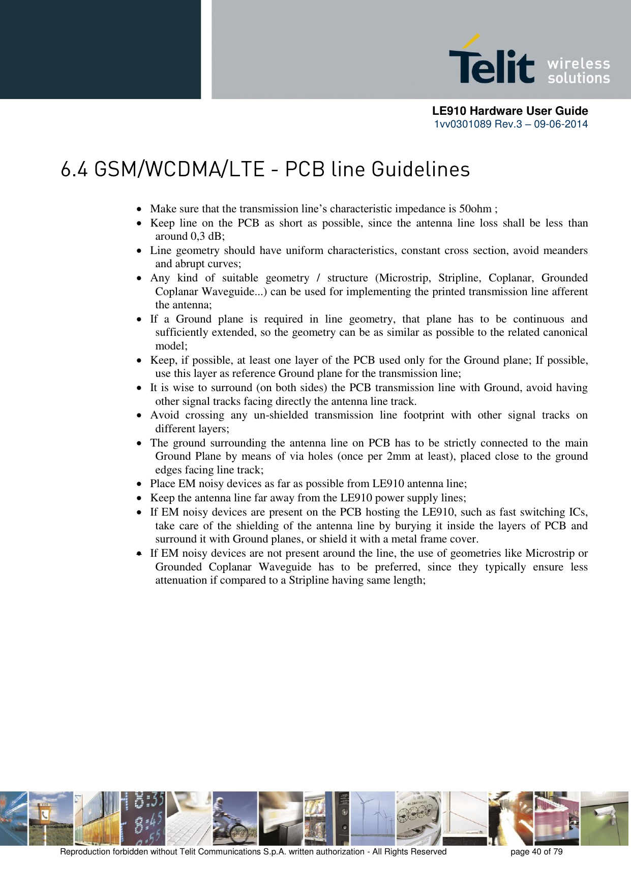      LE910 Hardware User Guide 1vv0301089 Rev.3 – 09-06-2014    Reproduction forbidden without Telit Communications S.p.A. written authorization - All Rights Reserved    page 40 of 79    Make sure that the transmission line’s characteristic impedance is 50ohm ;  Keep  line  on  the  PCB  as  short  as  possible,  since  the  antenna  line  loss  shall  be  less  than around 0,3 dB;  Line geometry should have uniform characteristics, constant cross section, avoid meanders and abrupt curves;  Any  kind  of  suitable  geometry  /  structure  (Microstrip,  Stripline,  Coplanar,  Grounded Coplanar Waveguide...) can be used for implementing the printed transmission line afferent the antenna;  If  a  Ground  plane  is  required  in  line  geometry,  that  plane  has  to  be  continuous  and sufficiently extended, so the geometry can be as similar as possible to the related canonical model;  Keep, if possible, at least one layer of the PCB used only for the Ground plane; If possible, use this layer as reference Ground plane for the transmission line;  It is wise to surround (on both sides) the PCB transmission line with Ground, avoid having other signal tracks facing directly the antenna line track.   Avoid  crossing  any  un-shielded  transmission  line  footprint  with  other  signal  tracks  on different layers;  The ground surrounding the antenna line on PCB has to be strictly connected to the  main Ground Plane by means of via holes (once per 2mm at least), placed close to the ground edges facing line track;  Place EM noisy devices as far as possible from LE910 antenna line;  Keep the antenna line far away from the LE910 power supply lines;  If EM noisy devices are present on the PCB hosting the LE910, such as fast switching ICs, take care of the shielding of the antenna line by burying it  inside the layers of PCB and surround it with Ground planes, or shield it with a metal frame cover.  If EM noisy devices are not present around the line, the use of geometries like Microstrip or Grounded  Coplanar  Waveguide  has  to  be  preferred,  since  they  typically  ensure  less attenuation if compared to a Stripline having same length;  