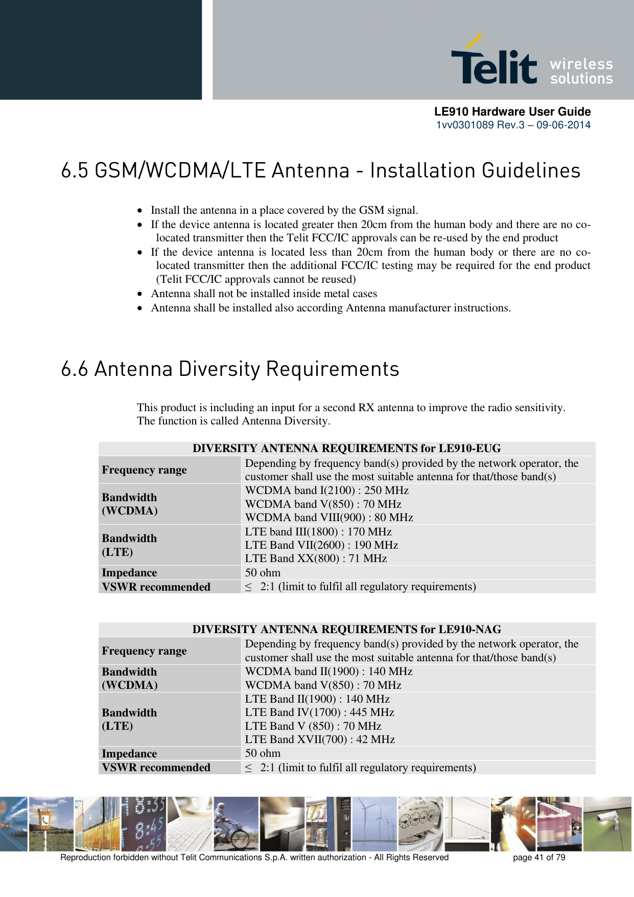      LE910 Hardware User Guide 1vv0301089 Rev.3 – 09-06-2014    Reproduction forbidden without Telit Communications S.p.A. written authorization - All Rights Reserved    page 41 of 79    Install the antenna in a place covered by the GSM signal.  If the device antenna is located greater then 20cm from the human body and there are no co-located transmitter then the Telit FCC/IC approvals can be re-used by the end product  If the  device antenna is located less  than  20cm  from the  human body or there  are  no  co-located transmitter then the additional FCC/IC testing may be required for the end product (Telit FCC/IC approvals cannot be reused)  Antenna shall not be installed inside metal cases   Antenna shall be installed also according Antenna manufacturer instructions.    This product is including an input for a second RX antenna to improve the radio sensitivity.  The function is called Antenna Diversity.  DIVERSITY ANTENNA REQUIREMENTS for LE910-EUG Frequency range Depending by frequency band(s) provided by the network operator, the customer shall use the most suitable antenna for that/those band(s) Bandwidth  (WCDMA) WCDMA band I(2100) : 250 MHz  WCDMA band V(850) : 70 MHz WCDMA band VIII(900) : 80 MHz  Bandwidth  (LTE) LTE band III(1800) : 170 MHz  LTE Band VII(2600) : 190 MHz  LTE Band XX(800) : 71 MHz  Impedance 50 ohm VSWR recommended ≤   2:1 (limit to fulfil all regulatory requirements)  DIVERSITY ANTENNA REQUIREMENTS for LE910-NAG Frequency range Depending by frequency band(s) provided by the network operator, the customer shall use the most suitable antenna for that/those band(s) Bandwidth  (WCDMA) WCDMA band II(1900) : 140 MHz  WCDMA band V(850) : 70 MHz  Bandwidth  (LTE) LTE Band II(1900) : 140 MHz  LTE Band IV(1700) : 445 MHz  LTE Band V (850) : 70 MHz  LTE Band XVII(700) : 42 MHz  Impedance 50 ohm VSWR recommended ≤   2:1 (limit to fulfil all regulatory requirements) 