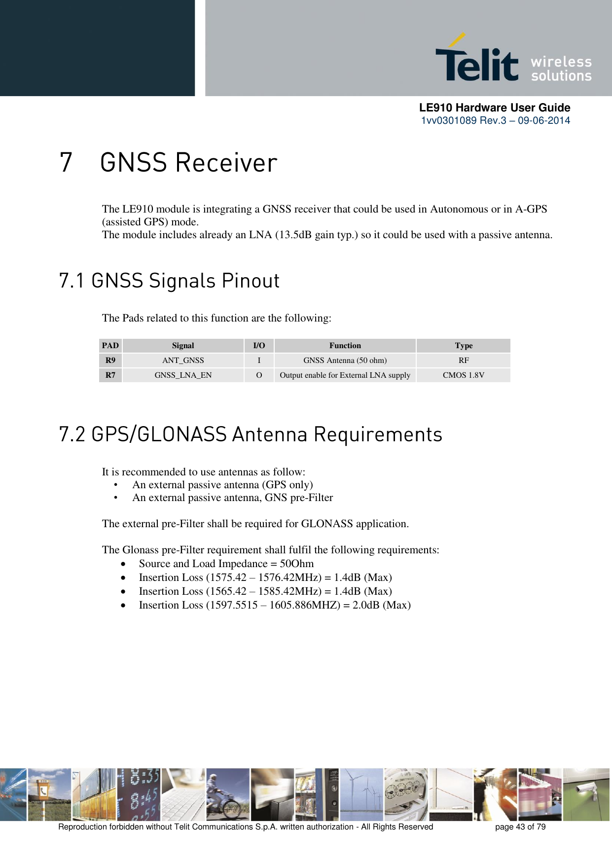      LE910 Hardware User Guide 1vv0301089 Rev.3 – 09-06-2014    Reproduction forbidden without Telit Communications S.p.A. written authorization - All Rights Reserved    page 43 of 79   The LE910 module is integrating a GNSS receiver that could be used in Autonomous or in A-GPS (assisted GPS) mode. The module includes already an LNA (13.5dB gain typ.) so it could be used with a passive antenna.   The Pads related to this function are the following:  PAD Signal I/O Function Type R9 ANT_GNSS I GNSS Antenna (50 ohm) RF R7 GNSS_LNA_EN O Output enable for External LNA supply CMOS 1.8V    It is recommended to use antennas as follow:  • An external passive antenna (GPS only)  • An external passive antenna, GNS pre-Filter   The external pre-Filter shall be required for GLONASS application.   The Glonass pre-Filter requirement shall fulfil the following requirements:  Source and Load Impedance = 50Ohm   Insertion Loss (1575.42 – 1576.42MHz) = 1.4dB (Max)   Insertion Loss (1565.42 – 1585.42MHz) = 1.4dB (Max)   Insertion Loss (1597.5515 – 1605.886MHZ) = 2.0dB (Max)       
