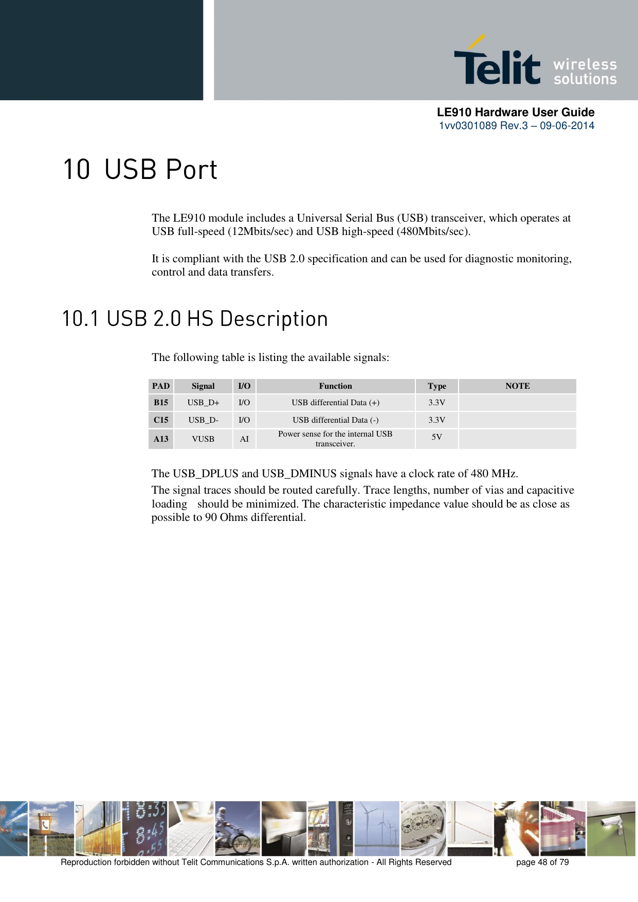     LE910 Hardware User Guide 1vv0301089 Rev.3 – 09-06-2014    Reproduction forbidden without Telit Communications S.p.A. written authorization - All Rights Reserved    page 48 of 79   The LE910 module includes a Universal Serial Bus (USB) transceiver, which operates at USB full-speed (12Mbits/sec) and USB high-speed (480Mbits/sec).   It is compliant with the USB 2.0 specification and can be used for diagnostic monitoring, control and data transfers.          The following table is listing the available signals:  PAD Signal I/O Function Type NOTE B15 USB_D+ I/O USB differential Data (+) 3.3V  C15 USB_D- I/O USB differential Data (-) 3.3V  A13 VUSB AI Power sense for the internal USB transceiver. 5V   The USB_DPLUS and USB_DMINUS signals have a clock rate of 480 MHz.  The signal traces should be routed carefully. Trace lengths, number of vias and capacitive  loading   should be minimized. The characteristic impedance value should be as close as possible to 90 Ohms differential.                    