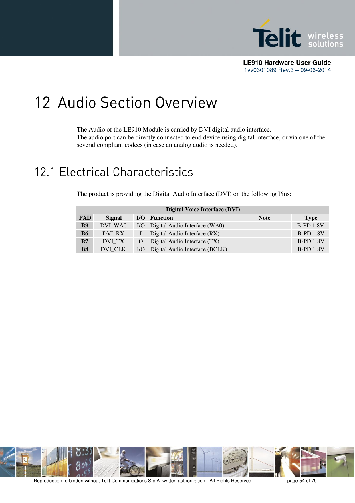      LE910 Hardware User Guide 1vv0301089 Rev.3 – 09-06-2014    Reproduction forbidden without Telit Communications S.p.A. written authorization - All Rights Reserved    page 54 of 79   The Audio of the LE910 Module is carried by DVI digital audio interface. The audio port can be directly connected to end device using digital interface, or via one of the several compliant codecs (in case an analog audio is needed).  The product is providing the Digital Audio Interface (DVI) on the following Pins:  Digital Voice Interface (DVI) PAD Signal I/O Function Note Type B9 DVI_WA0 I/O Digital Audio Interface (WA0)   B-PD 1.8V B6 DVI_RX I Digital Audio Interface (RX)  B-PD 1.8V B7 DVI_TX O Digital Audio Interface (TX)  B-PD 1.8V B8 DVI_CLK I/O Digital Audio Interface (BCLK)  B-PD 1.8V  