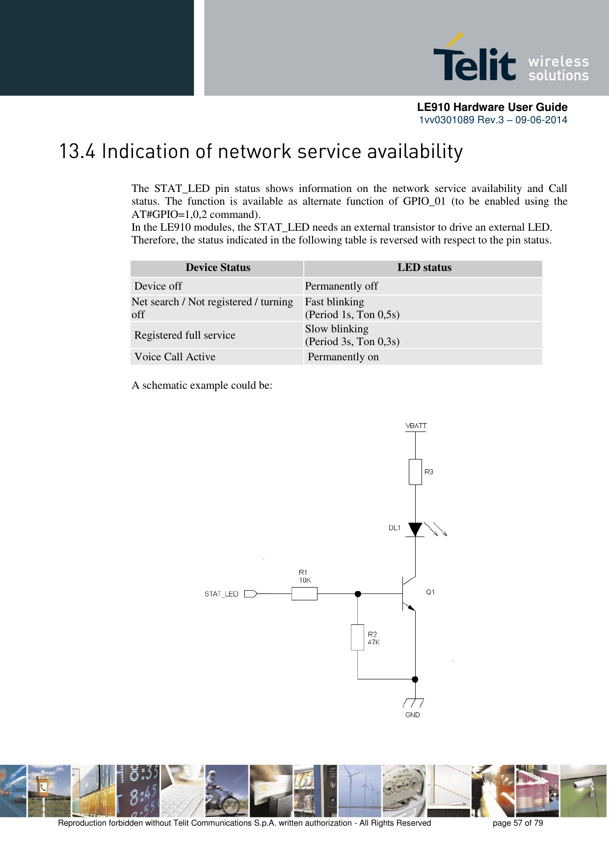      LE910 Hardware User Guide 1vv0301089 Rev.3 – 09-06-2014    Reproduction forbidden without Telit Communications S.p.A. written authorization - All Rights Reserved    page 57 of 79   The  STAT_LED  pin  status  shows  information  on  the  network  service  availability  and  Call status.  The  function  is  available  as  alternate  function  of  GPIO_01  (to  be  enabled  using  the AT#GPIO=1,0,2 command). In the LE910 modules, the STAT_LED needs an external transistor to drive an external LED. Therefore, the status indicated in the following table is reversed with respect to the pin status.  Device Status LED status Device off Permanently off Net search / Not registered / turning off  Fast blinking  (Period 1s, Ton 0,5s)  Registered full service Slow blinking  (Period 3s, Ton 0,3s)  Voice Call Active Permanently on  A schematic example could be: 