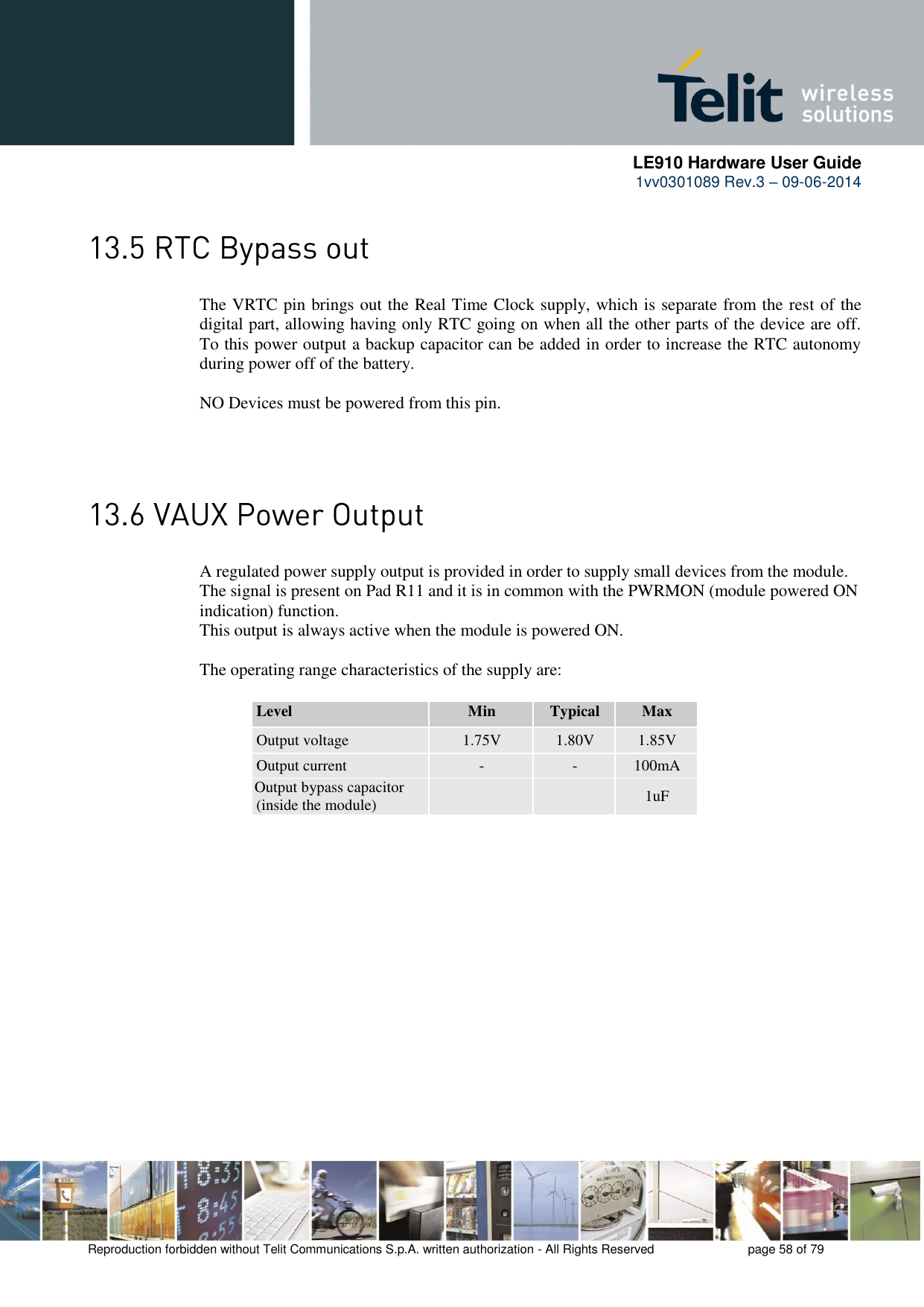      LE910 Hardware User Guide 1vv0301089 Rev.3 – 09-06-2014    Reproduction forbidden without Telit Communications S.p.A. written authorization - All Rights Reserved    page 58 of 79   The VRTC pin brings out the Real Time Clock supply, which is separate from the rest of the digital part, allowing having only RTC going on when all the other parts of the device are off. To this power output a backup capacitor can be added in order to increase the RTC autonomy during power off of the battery.   NO Devices must be powered from this pin.   A regulated power supply output is provided in order to supply small devices from the module. The signal is present on Pad R11 and it is in common with the PWRMON (module powered ON indication) function. This output is always active when the module is powered ON.  The operating range characteristics of the supply are: Level Min Typical Max Output voltage 1.75V 1.80V 1.85V Output current - - 100mA Output bypass capacitor (inside the module)   1uF 