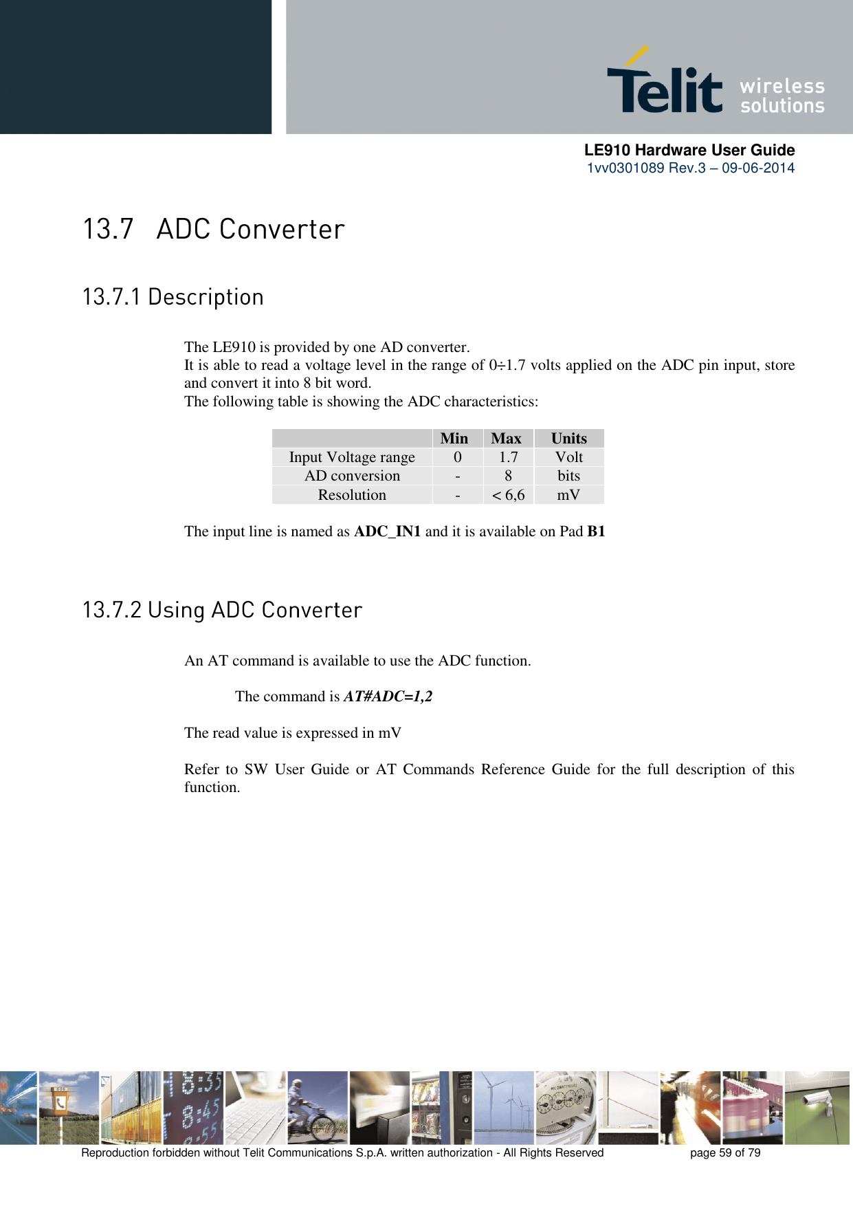      LE910 Hardware User Guide 1vv0301089 Rev.3 – 09-06-2014    Reproduction forbidden without Telit Communications S.p.A. written authorization - All Rights Reserved    page 59 of 79    The LE910 is provided by one AD converter.  It is able to read a voltage level in the range of 0÷1.7 volts applied on the ADC pin input, store and convert it into 8 bit word.  The following table is showing the ADC characteristics:   Min Max Units Input Voltage range 0 1.7 Volt AD conversion - 8 bits Resolution - &lt; 6,6 mV  The input line is named as ADC_IN1 and it is available on Pad B1     An AT command is available to use the ADC function.  The command is AT#ADC=1,2  The read value is expressed in mV  Refer  to  SW  User  Guide  or  AT  Commands Reference  Guide  for the  full  description  of  this function. 