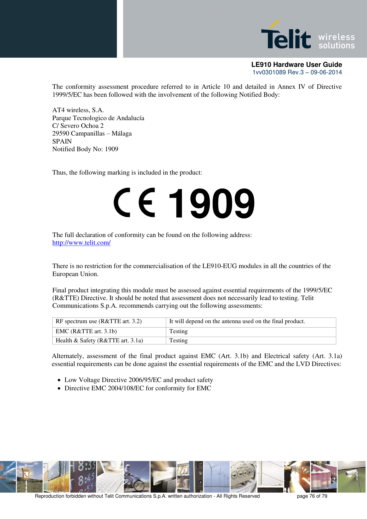      LE910 Hardware User Guide 1vv0301089 Rev.3 – 09-06-2014    Reproduction forbidden without Telit Communications S.p.A. written authorization - All Rights Reserved    page 76 of 79  The  conformity  assessment procedure  referred to  in  Article  10  and  detailed  in  Annex  IV  of  Directive 1999/5/EC has been followed with the involvement of the following Notified Body:  AT4 wireless, S.A. Parque Tecnologico de Andalucía C/ Severo Ochoa 2 29590 Campanillas – Málaga SPAIN Notified Body No: 1909   Thus, the following marking is included in the product:        The full declaration of conformity can be found on the following address: http://www.telit.com/   There is no restriction for the commercialisation of the LE910-EUG modules in all the countries of the European Union.  Final product integrating this module must be assessed against essential requirements of the 1999/5/EC (R&amp;TTE) Directive. It should be noted that assessment does not necessarily lead to testing. Telit Communications S.p.A. recommends carrying out the following assessments:  RF spectrum use (R&amp;TTE art. 3.2) It will depend on the antenna used on the final product. EMC (R&amp;TTE art. 3.1b) Testing Health &amp; Safety (R&amp;TTE art. 3.1a) Testing  Alternately,  assessment  of  the  final  product  against  EMC  (Art.  3.1b)  and  Electrical  safety  (Art.  3.1a) essential requirements can be done against the essential requirements of the EMC and the LVD Directives:     Low Voltage Directive 2006/95/EC and product safety    Directive EMC 2004/108/EC for conformity for EMC 1909 