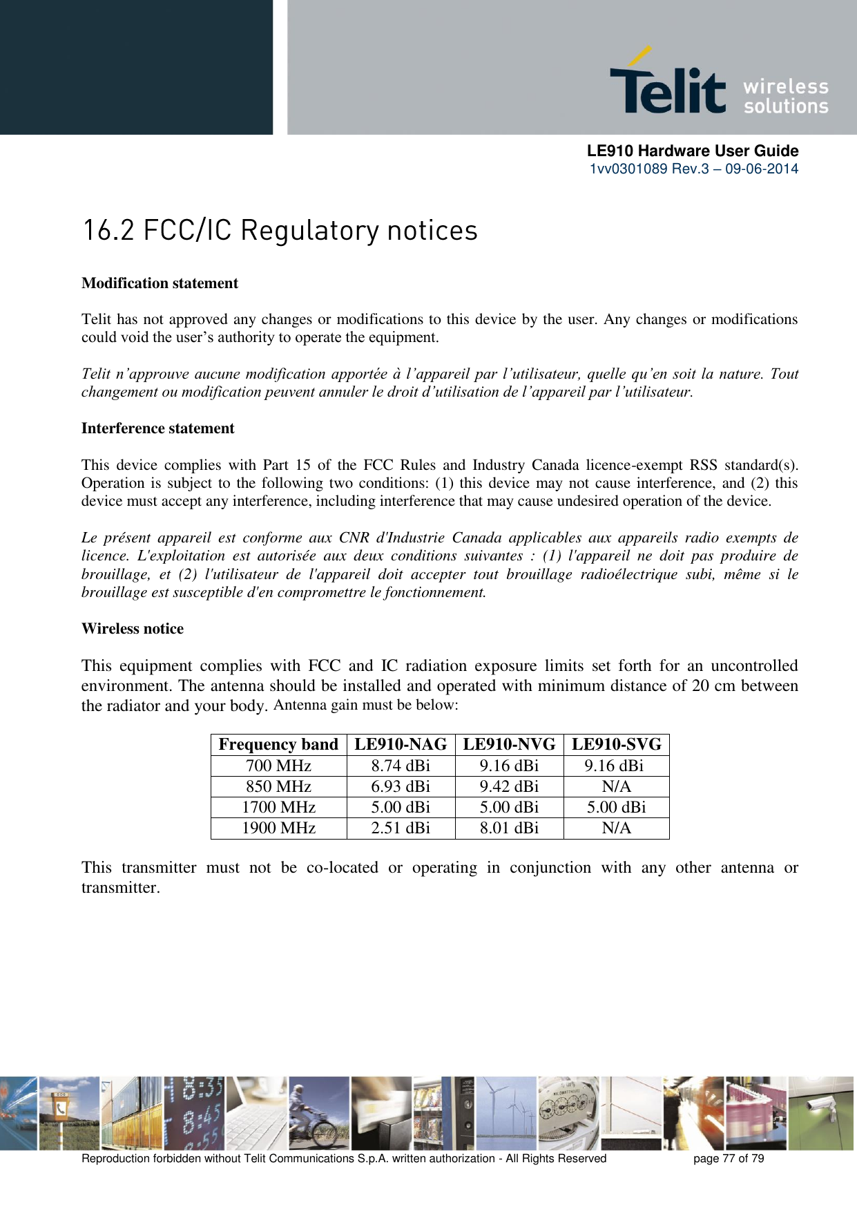      LE910 Hardware User Guide 1vv0301089 Rev.3 – 09-06-2014    Reproduction forbidden without Telit Communications S.p.A. written authorization - All Rights Reserved    page 77 of 79   Modification statement  Telit has not approved any changes or modifications to this device by the user. Any changes or modifications could void the user’s authority to operate the equipment.  Telit n’approuve aucune modification apportée à l’appareil par l’utilisateur, quelle qu’en soit la nature. Tout changement ou modification peuvent annuler le droit d’utilisation de l’appareil par l’utilisateur.  Interference statement  This  device  complies  with  Part  15  of  the  FCC  Rules  and  Industry  Canada  licence-exempt  RSS  standard(s). Operation is subject to the following two conditions: (1) this device may not cause interference, and (2) this device must accept any interference, including interference that may cause undesired operation of the device.  Le  présent  appareil  est  conforme  aux  CNR  d&apos;Industrie  Canada  applicables  aux  appareils  radio  exempts  de licence.  L&apos;exploitation  est  autorisée  aux  deux  conditions  suivantes  :  (1)  l&apos;appareil  ne  doit  pas  produire  de brouillage,  et  (2)  l&apos;utilisateur  de  l&apos;appareil  doit  accepter  tout  brouillage  radioélectrique  subi,  même  si  le brouillage est susceptible d&apos;en compromettre le fonctionnement.  Wireless notice  This  equipment  complies  with  FCC  and  IC  radiation  exposure  limits  set  forth  for  an  uncontrolled environment. The antenna should be installed and operated with minimum distance of 20 cm between the radiator and your body. Antenna gain must be below:  Frequency band LE910-NAG LE910-NVG LE910-SVG 700 MHz 8.74 dBi 9.16 dBi  850 MHz 6.93 dBi 9.42 dBi N/A 1700 MHz 5.00 dBi 5.00 dBi 5.00 dBi 1900 MHz 2.51 dBi 8.01 dBi N/A  This  transmitter  must  not  be  co-located  or  operating  in  conjunction  with  any  other  antenna  or transmitter.  9.16 dBi