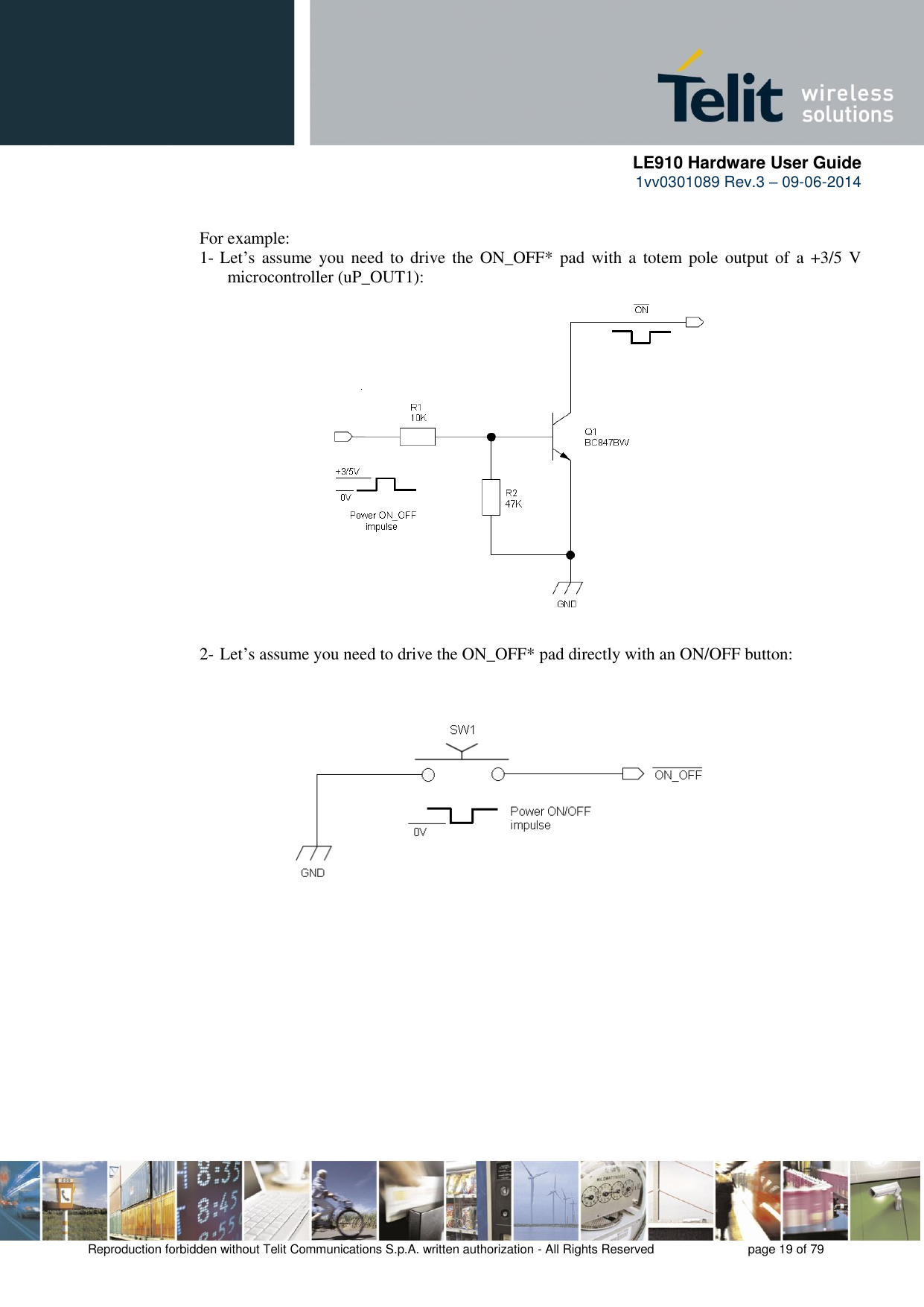      LE910 Hardware User Guide 1vv0301089 Rev.3 – 09-06-2014    Reproduction forbidden without Telit Communications S.p.A. written authorization - All Rights Reserved    page 19 of 79   For example: 1- Let’s assume you need  to drive  the  ON_OFF*  pad with  a  totem pole output of  a  +3/5  V microcontroller (uP_OUT1):                 2- Let’s assume you need to drive the ON_OFF* pad directly with an ON/OFF button: 