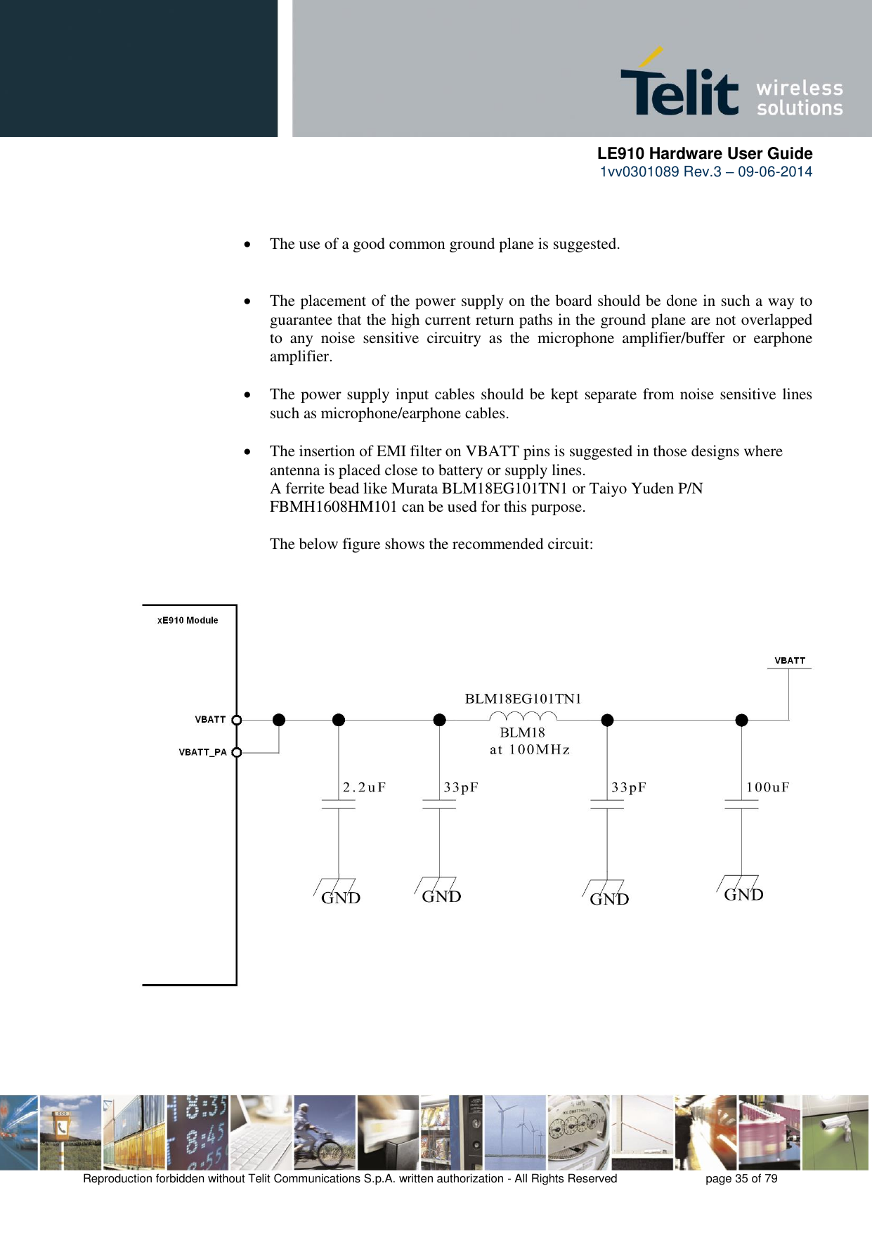      LE910 Hardware User Guide 1vv0301089 Rev.3 – 09-06-2014    Reproduction forbidden without Telit Communications S.p.A. written authorization - All Rights Reserved    page 35 of 79     The use of a good common ground plane is suggested.    The placement of the power supply on the board should be done in such a way to guarantee that the high current return paths in the ground plane are not overlapped to  any  noise  sensitive  circuitry  as  the  microphone  amplifier/buffer  or  earphone amplifier.   The power supply input cables should be kept separate from noise sensitive lines such as microphone/earphone cables.   The insertion of EMI filter on VBATT pins is suggested in those designs where antenna is placed close to battery or supply lines. A ferrite bead like Murata BLM18EG101TN1 or Taiyo Yuden P/N FBMH1608HM101 can be used for this purpose.  The below figure shows the recommended circuit:                             
