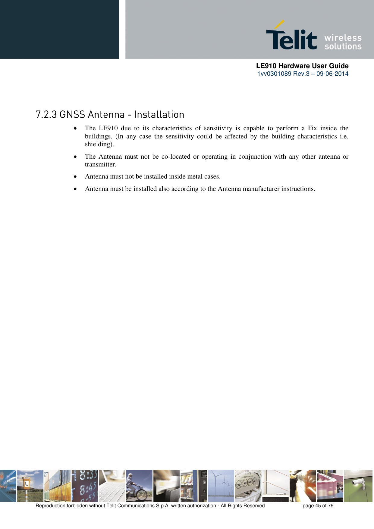      LE910 Hardware User Guide 1vv0301089 Rev.3 – 09-06-2014    Reproduction forbidden without Telit Communications S.p.A. written authorization - All Rights Reserved    page 45 of 79     The  LE910  due  to  its  characteristics  of  sensitivity  is  capable  to  perform  a  Fix  inside  the buildings.  (In  any  case  the  sensitivity  could  be  affected  by  the  building  characteristics  i.e. shielding).  The Antenna must  not be co-located  or operating in conjunction with  any other  antenna or transmitter.  Antenna must not be installed inside metal cases.  Antenna must be installed also according to the Antenna manufacturer instructions. 