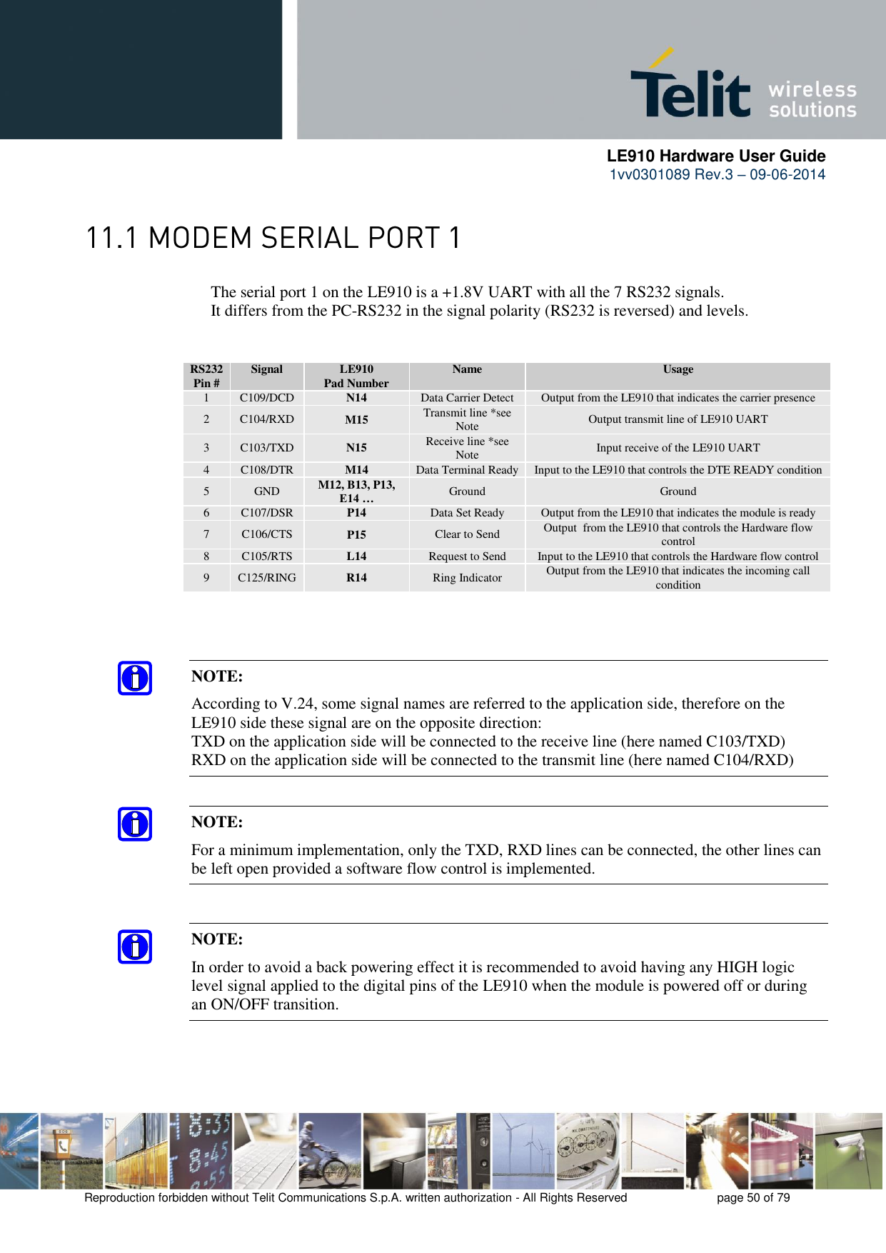      LE910 Hardware User Guide 1vv0301089 Rev.3 – 09-06-2014    Reproduction forbidden without Telit Communications S.p.A. written authorization - All Rights Reserved    page 50 of 79   The serial port 1 on the LE910 is a +1.8V UART with all the 7 RS232 signals.      It differs from the PC-RS232 in the signal polarity (RS232 is reversed) and levels. RS232 Pin # Signal LE910 Pad Number Name Usage 1 C109/DCD N14 Data Carrier Detect Output from the LE910 that indicates the carrier presence 2 C104/RXD M15 Transmit line *see Note Output transmit line of LE910 UART 3 C103/TXD N15 Receive line *see Note Input receive of the LE910 UART 4 C108/DTR M14 Data Terminal Ready Input to the LE910 that controls the DTE READY condition 5 GND M12, B13, P13, E14 … Ground Ground 6 C107/DSR P14 Data Set Ready Output from the LE910 that indicates the module is ready 7 C106/CTS P15 Clear to Send Output  from the LE910 that controls the Hardware flow control 8 C105/RTS L14 Request to Send Input to the LE910 that controls the Hardware flow control 9 C125/RING R14 Ring Indicator Output from the LE910 that indicates the incoming call condition   NOTE: According to V.24, some signal names are referred to the application side, therefore on the LE910 side these signal are on the opposite direction:  TXD on the application side will be connected to the receive line (here named C103/TXD) RXD on the application side will be connected to the transmit line (here named C104/RXD) NOTE: For a minimum implementation, only the TXD, RXD lines can be connected, the other lines can be left open provided a software flow control is implemented. NOTE: In order to avoid a back powering effect it is recommended to avoid having any HIGH logic level signal applied to the digital pins of the LE910 when the module is powered off or during an ON/OFF transition. 