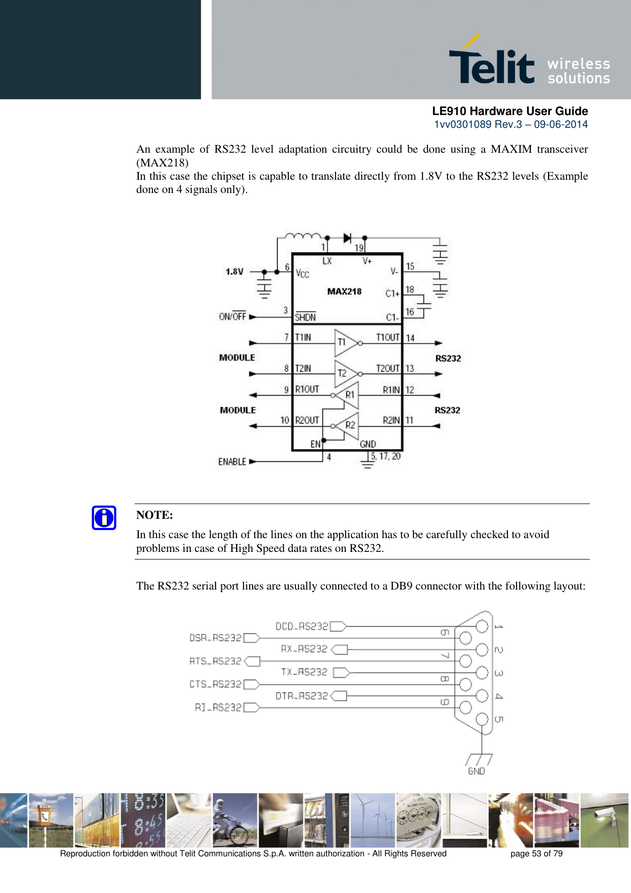      LE910 Hardware User Guide 1vv0301089 Rev.3 – 09-06-2014    Reproduction forbidden without Telit Communications S.p.A. written authorization - All Rights Reserved    page 53 of 79  An  example  of  RS232  level  adaptation  circuitry  could  be  done using  a  MAXIM  transceiver (MAX218)  In this case the chipset is capable to translate directly from 1.8V to the RS232 levels (Example done on 4 signals only).  NOTE: In this case the length of the lines on the application has to be carefully checked to avoid problems in case of High Speed data rates on RS232. The RS232 serial port lines are usually connected to a DB9 connector with the following layout: 