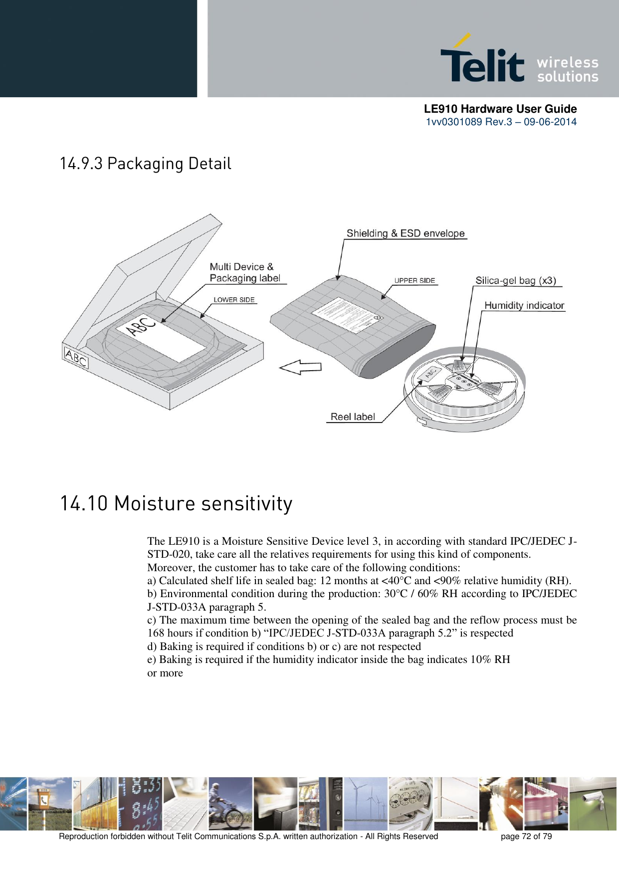     LE910 Hardware User Guide 1vv0301089 Rev.3 – 09-06-2014    Reproduction forbidden without Telit Communications S.p.A. written authorization - All Rights Reserved    page 72 of 79         The LE910 is a Moisture Sensitive Device level 3, in according with standard IPC/JEDEC J-STD-020, take care all the relatives requirements for using this kind of components. Moreover, the customer has to take care of the following conditions: a) Calculated shelf life in sealed bag: 12 months at &lt;40°C and &lt;90% relative humidity (RH). b) Environmental condition during the production: 30°C / 60% RH according to IPC/JEDEC J-STD-033A paragraph 5. c) The maximum time between the opening of the sealed bag and the reflow process must be 168 hours if condition b) “IPC/JEDEC J-STD-033A paragraph 5.2” is respected d) Baking is required if conditions b) or c) are not respected e) Baking is required if the humidity indicator inside the bag indicates 10% RH or more 