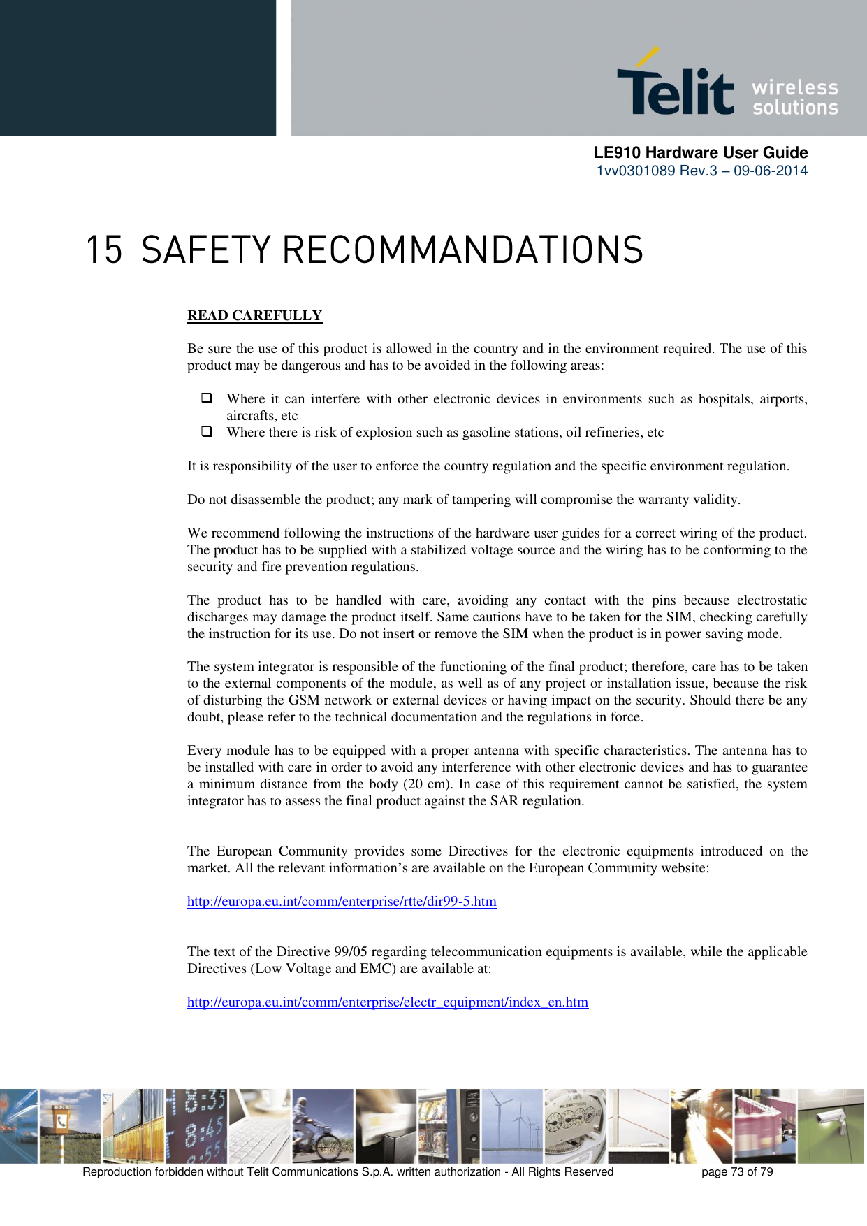      LE910 Hardware User Guide 1vv0301089 Rev.3 – 09-06-2014    Reproduction forbidden without Telit Communications S.p.A. written authorization - All Rights Reserved    page 73 of 79   READ CAREFULLY  Be sure the use of this product is allowed in the country and in the environment required. The use of this product may be dangerous and has to be avoided in the following areas:   Where  it  can  interfere  with other  electronic  devices  in  environments  such  as  hospitals,  airports, aircrafts, etc  Where there is risk of explosion such as gasoline stations, oil refineries, etc   It is responsibility of the user to enforce the country regulation and the specific environment regulation.  Do not disassemble the product; any mark of tampering will compromise the warranty validity.  We recommend following the instructions of the hardware user guides for a correct wiring of the product. The product has to be supplied with a stabilized voltage source and the wiring has to be conforming to the security and fire prevention regulations.  The  product  has  to  be  handled  with  care,  avoiding  any  contact  with  the  pins  because  electrostatic discharges may damage the product itself. Same cautions have to be taken for the SIM, checking carefully the instruction for its use. Do not insert or remove the SIM when the product is in power saving mode.  The system integrator is responsible of the functioning of the final product; therefore, care has to be taken to the external components of the module, as well as of any project or installation issue, because the risk of disturbing the GSM network or external devices or having impact on the security. Should there be any doubt, please refer to the technical documentation and the regulations in force.  Every module has to be equipped with a proper antenna with specific characteristics. The antenna has to be installed with care in order to avoid any interference with other electronic devices and has to guarantee a minimum distance from the body (20 cm). In case of this requirement cannot be satisfied, the system integrator has to assess the final product against the SAR regulation.   The  European  Community  provides  some  Directives  for  the  electronic  equipments  introduced  on  the market. All the relevant information’s are available on the European Community website:  http://europa.eu.int/comm/enterprise/rtte/dir99-5.htm     The text of the Directive 99/05 regarding telecommunication equipments is available, while the applicable Directives (Low Voltage and EMC) are available at:  http://europa.eu.int/comm/enterprise/electr_equipment/index_en.htm    