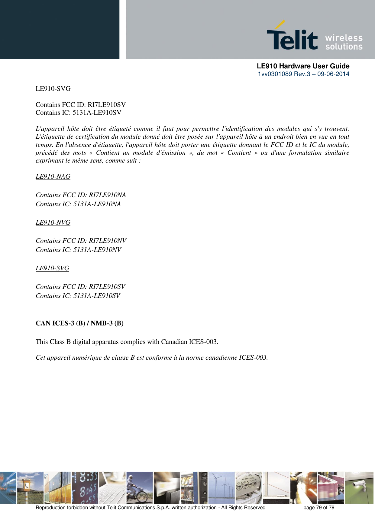      LE910 Hardware User Guide 1vv0301089 Rev.3 – 09-06-2014    Reproduction forbidden without Telit Communications S.p.A. written authorization - All Rights Reserved    page 79 of 79  LE910-SVG  Contains FCC ID: RI7LE910SV  Contains IC: 5131A-LE910SV  L&apos;appareil hôte  doit être  étiqueté comme  il faut pour permettre  l&apos;identification des  modules qui  s&apos;y trouvent. L&apos;étiquette de certification du module donné doit être posée sur l&apos;appareil hôte à un endroit bien en vue en tout temps. En l&apos;absence d&apos;étiquette, l&apos;appareil hôte doit porter une étiquette donnant le FCC ID et le IC du module, précédé  des  mots  «  Contient  un  module  d&apos;émission  »,  du  mot  «  Contient  »  ou  d&apos;une  formulation  similaire exprimant le même sens, comme suit :  LE910-NAG  Contains FCC ID: RI7LE910NA  Contains IC: 5131A-LE910NA  LE910-NVG  Contains FCC ID: RI7LE910NV  Contains IC: 5131A-LE910NV  LE910-SVG  Contains FCC ID: RI7LE910SV  Contains IC: 5131A-LE910SV   CAN ICES-3 (B) / NMB-3 (B)  This Class B digital apparatus complies with Canadian ICES-003.  Cet appareil numérique de classe B est conforme à la norme canadienne ICES-003.     