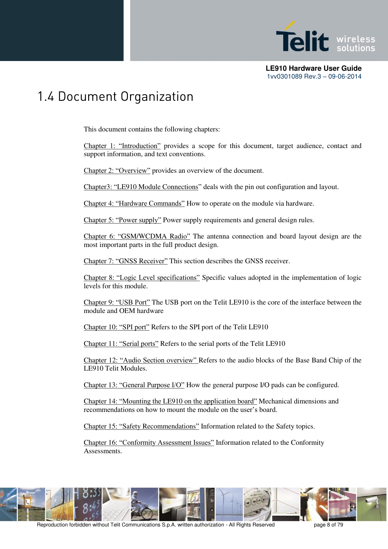      LE910 Hardware User Guide 1vv0301089 Rev.3 – 09-06-2014    Reproduction forbidden without Telit Communications S.p.A. written authorization - All Rights Reserved    page 8 of 79   This document contains the following chapters:  Chapter  1:  “Introduction”  provides  a  scope  for  this  document,  target  audience,  contact  and support information, and text conventions.  Chapter 2: “Overview” provides an overview of the document.  Chapter3: “LE910 Module Connections” deals with the pin out configuration and layout.  Chapter 4: “Hardware Commands” How to operate on the module via hardware.  Chapter 5: “Power supply” Power supply requirements and general design rules.  Chapter 6:  “GSM/WCDMA  Radio” The  antenna connection and  board layout design are  the most important parts in the full product design.  Chapter 7: “GNSS Receiver” This section describes the GNSS receiver.  Chapter 8: “Logic Level specifications” Specific values adopted in the implementation of logic levels for this module.            Chapter 9: “USB Port” The USB port on the Telit LE910 is the core of the interface between the module and OEM hardware  Chapter 10: “SPI port” Refers to the SPI port of the Telit LE910   Chapter 11: “Serial ports” Refers to the serial ports of the Telit LE910   Chapter 12: “Audio Section overview” Refers to the audio blocks of the Base Band Chip of the LE910 Telit Modules.  Chapter 13: “General Purpose I/O” How the general purpose I/O pads can be configured.  Chapter 14: “Mounting the LE910 on the application board” Mechanical dimensions and recommendations on how to mount the module on the user’s board.  Chapter 15: “Safety Recommendations” Information related to the Safety topics.  Chapter 16: “Conformity Assessment Issues” Information related to the Conformity Assessments.  
