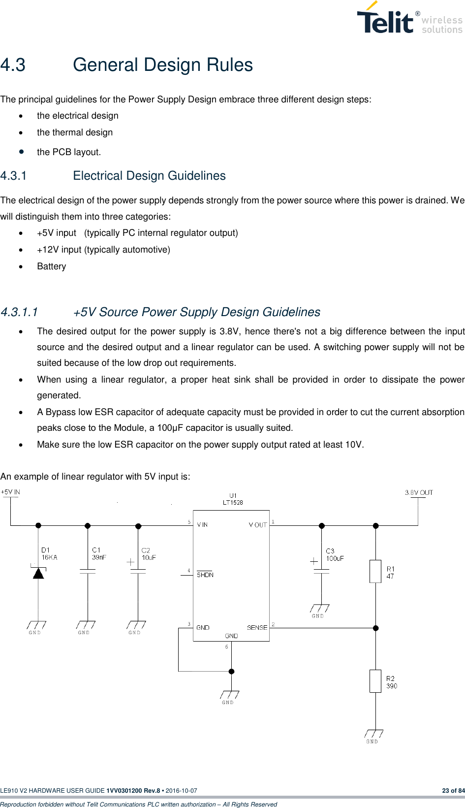   LE910 V2 HARDWARE USER GUIDE 1VV0301200 Rev.8 • 2016-10-07 23 of 84 Reproduction forbidden without Telit Communications PLC written authorization – All Rights Reserved 4.3  General Design Rules The principal guidelines for the Power Supply Design embrace three different design steps:   the electrical design   the thermal design  the PCB layout. 4.3.1  Electrical Design Guidelines The electrical design of the power supply depends strongly from the power source where this power is drained. We will distinguish them into three categories:   +5V input   (typically PC internal regulator output)   +12V input (typically automotive)   Battery  4.3.1.1  +5V Source Power Supply Design Guidelines   The desired output for the power supply is 3.8V, hence there&apos;s not a big difference between the input source and the desired output and a linear regulator can be used. A switching power supply will not be suited because of the low drop out requirements.   When  using  a  linear  regulator,  a  proper  heat  sink  shall  be  provided  in  order  to  dissipate  the  power generated.   A Bypass low ESR capacitor of adequate capacity must be provided in order to cut the current absorption peaks close to the Module, a 100μF capacitor is usually suited.   Make sure the low ESR capacitor on the power supply output rated at least 10V.  An example of linear regulator with 5V input is:    