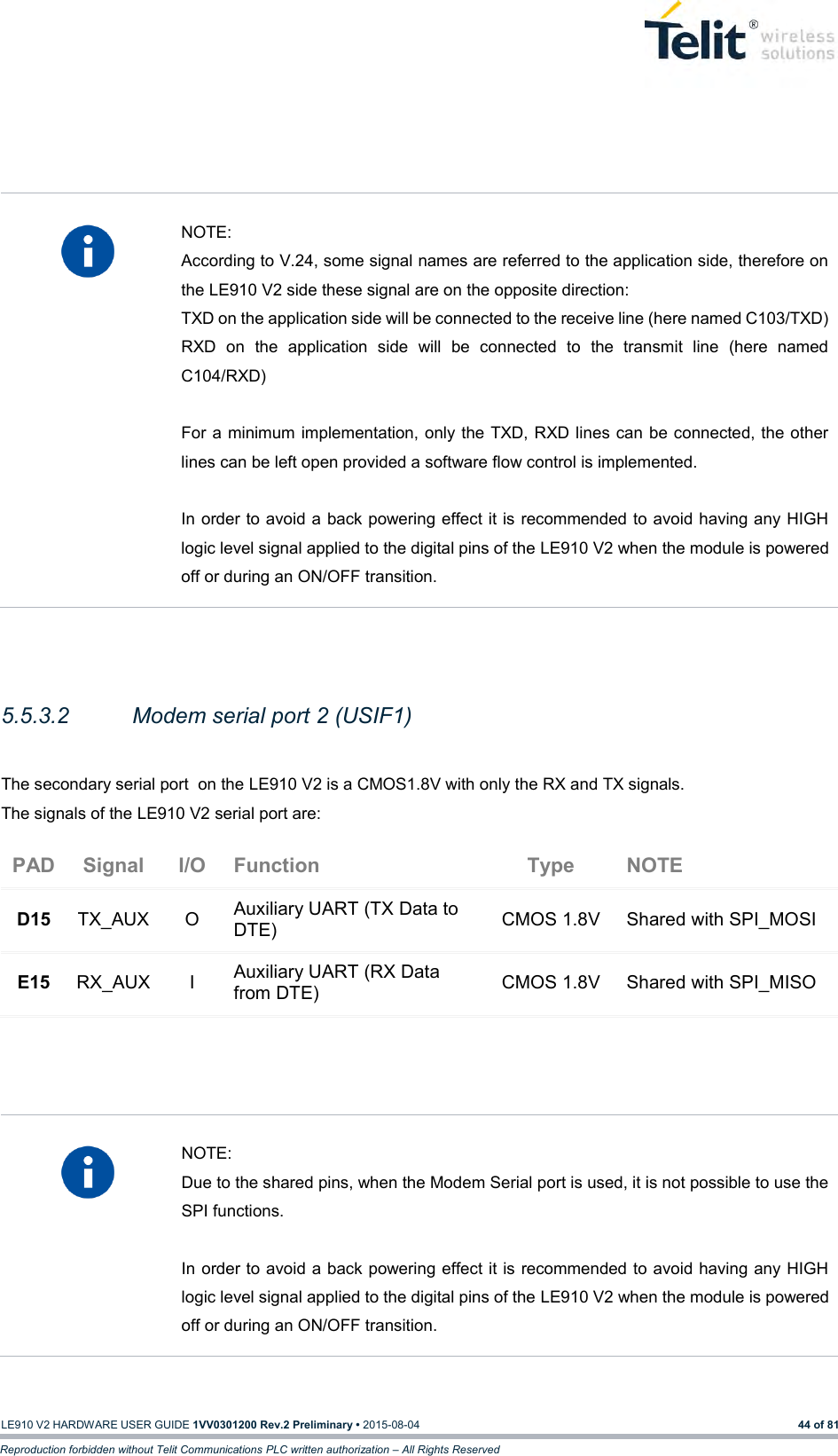   LE910 V2 HARDWARE USER GUIDE 1VV0301200 Rev.2 Preliminary • 2015-08-04 44 of 81 Reproduction forbidden without Telit Communications PLC written authorization – All Rights Reserved      NOTE: According to V.24, some signal names are referred to the application side, therefore on the LE910 V2 side these signal are on the opposite direction:  TXD on the application side will be connected to the receive line (here named C103/TXD) RXD  on  the  application  side  will  be  connected  to  the  transmit  line  (here  named C104/RXD)  For a  minimum implementation, only the TXD, RXD lines can be connected, the other lines can be left open provided a software flow control is implemented.  In order to avoid a back powering effect it is recommended to avoid having any HIGH logic level signal applied to the digital pins of the LE910 V2 when the module is powered off or during an ON/OFF transition.   5.5.3.2  Modem serial port 2 (USIF1)  The secondary serial port  on the LE910 V2 is a CMOS1.8V with only the RX and TX signals.  The signals of the LE910 V2 serial port are: PAD Signal I/O Function Type NOTE D15 TX_AUX O Auxiliary UART (TX Data to DTE) CMOS 1.8V Shared with SPI_MOSI E15 RX_AUX I Auxiliary UART (RX Data from DTE) CMOS 1.8V Shared with SPI_MISO      NOTE: Due to the shared pins, when the Modem Serial port is used, it is not possible to use the SPI functions.  In order to avoid a back powering effect it is recommended to avoid having any HIGH logic level signal applied to the digital pins of the LE910 V2 when the module is powered off or during an ON/OFF transition.  