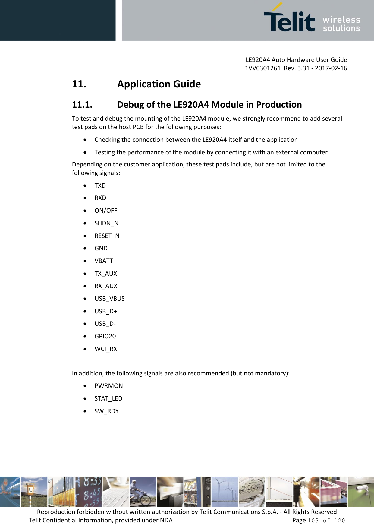 LE920A4 Auto Hardware User Guide 1VV0301261  Rev. 3.31 - 2017-02-16 Reproduction forbidden without written authorization by Telit Communications S.p.A. - All Rights Reserved Telit Confidential Information, provided under NDA   Page 103 of 120 11. Application Guide11.1. Debug of the LE920A4 Module in ProductionTo test and debug the mounting of the LE920A4 module, we strongly recommend to add several test pads on the host PCB for the following purposes: Checking the connection between the LE920A4 itself and the applicationTesting the performance of the module by connecting it with an external computerDepending on the customer application, these test pads include, but are not limited to the following signals: TXDRXDON/OFFSHDN_NRESET_NGNDVBATTTX_AUXRX_AUXUSB_VBUSUSB_D+USB_D-GPIO20WCI_RXIn addition, the following signals are also recommended (but not mandatory): PWRMONSTAT_LEDSW_RDY