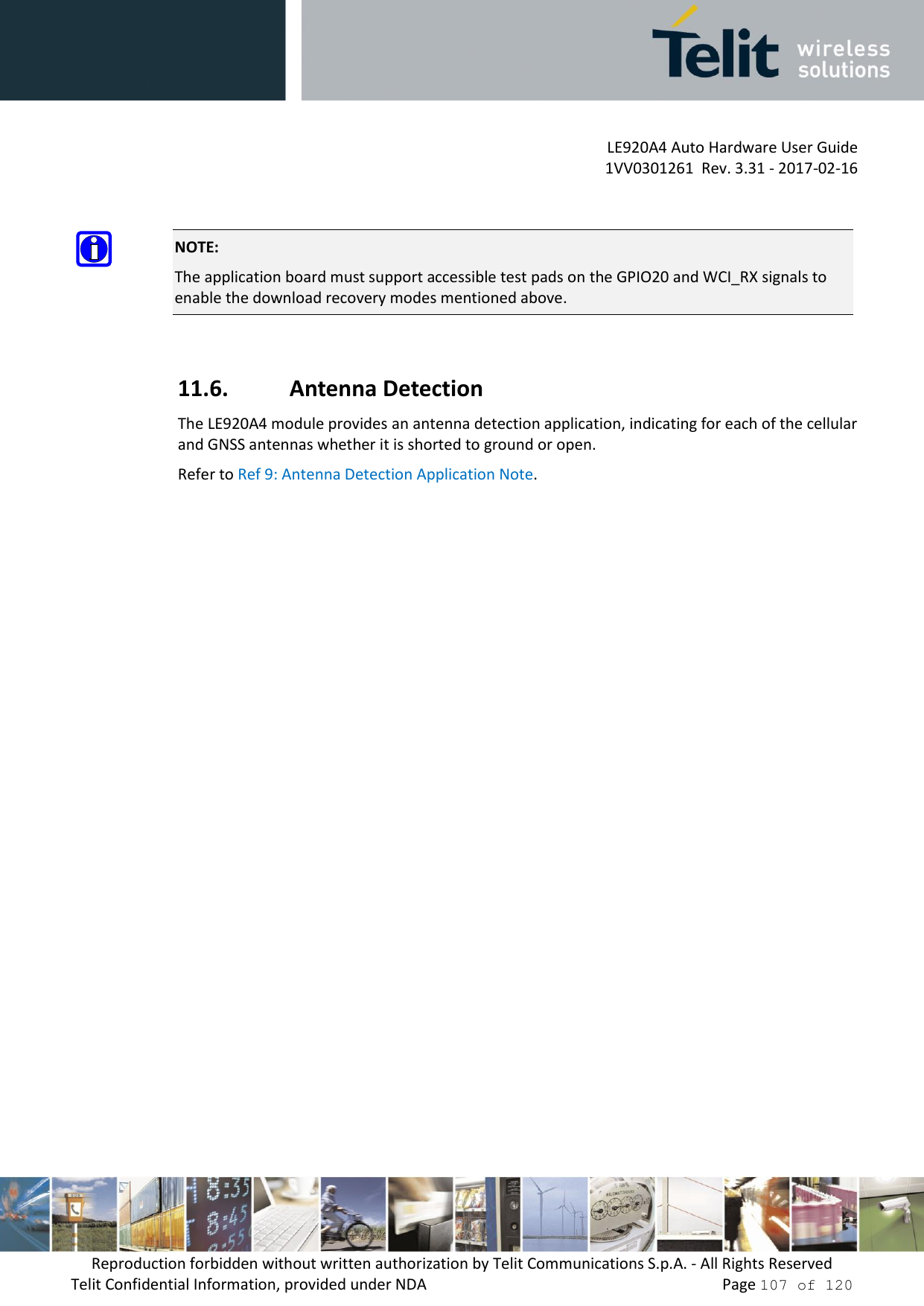 LE920A4 Auto Hardware User Guide 1VV0301261  Rev. 3.31 - 2017-02-16 Reproduction forbidden without written authorization by Telit Communications S.p.A. - All Rights Reserved Telit Confidential Information, provided under NDA   Page 107 of 120 NOTE: The application board must support accessible test pads on the GPIO20 and WCI_RX signals to enable the download recovery modes mentioned above. 11.6. Antenna Detection The LE920A4 module provides an antenna detection application, indicating for each of the cellular and GNSS antennas whether it is shorted to ground or open. Refer to Ref 9: Antenna Detection Application Note. 