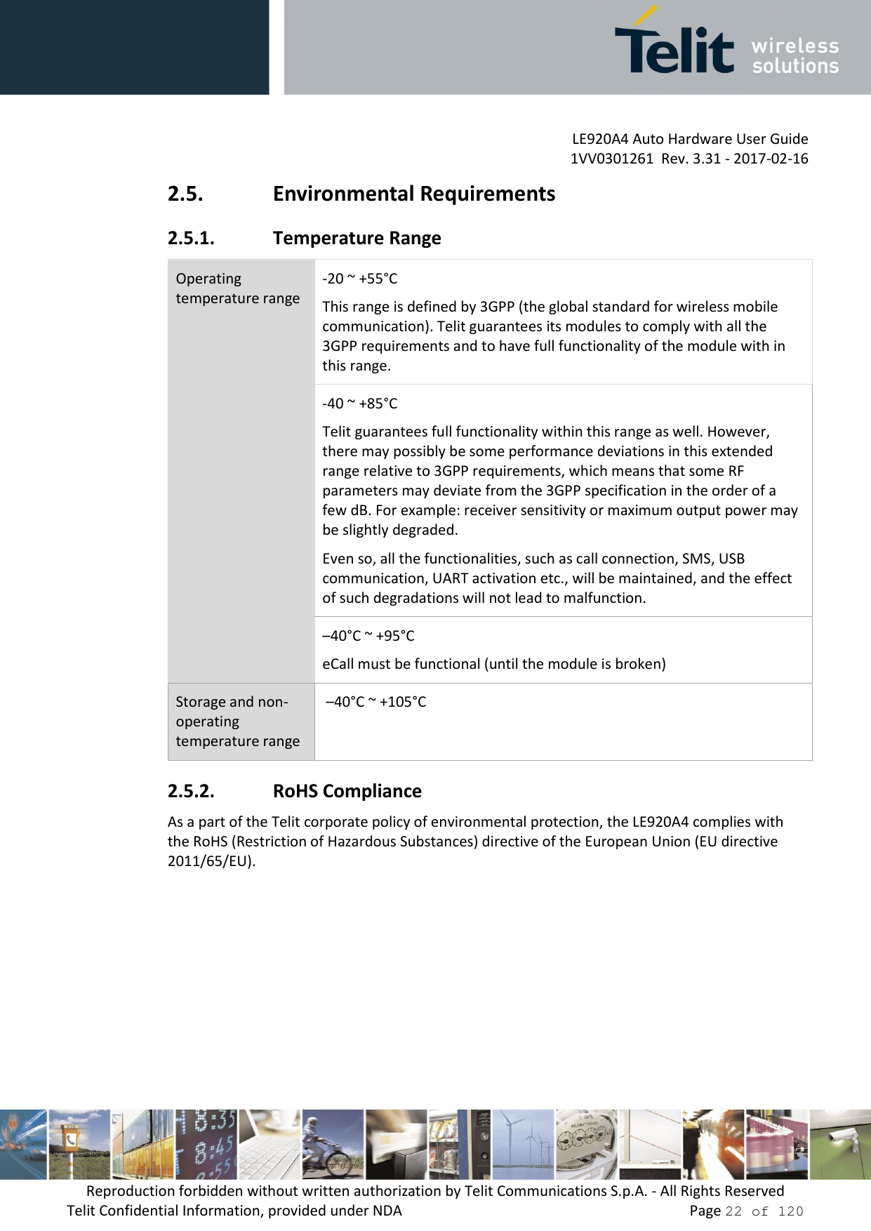         LE920A4 Auto Hardware User Guide     1VV0301261  Rev. 3.31 - 2017-02-16 Reproduction forbidden without written authorization by Telit Communications S.p.A. - All Rights Reserved Telit Confidential Information, provided under NDA                 Page 22 of 120 2.5. Environmental Requirements 2.5.1. Temperature Range Operating temperature range -20 ~ +55°C This range is defined by 3GPP (the global standard for wireless mobile communication). Telit guarantees its modules to comply with all the 3GPP requirements and to have full functionality of the module with in this range. -40 ~ +85°C Telit guarantees full functionality within this range as well. However, there may possibly be some performance deviations in this extended range relative to 3GPP requirements, which means that some RF parameters may deviate from the 3GPP specification in the order of a few dB. For example: receiver sensitivity or maximum output power may be slightly degraded.  Even so, all the functionalities, such as call connection, SMS, USB communication, UART activation etc., will be maintained, and the effect of such degradations will not lead to malfunction. –40°C ~ +95°C eCall must be functional (until the module is broken) Storage and non-operating temperature range  –40°C ~ +105°C 2.5.2. RoHS Compliance As a part of the Telit corporate policy of environmental protection, the LE920A4 complies with the RoHS (Restriction of Hazardous Substances) directive of the European Union (EU directive 2011/65/EU).    