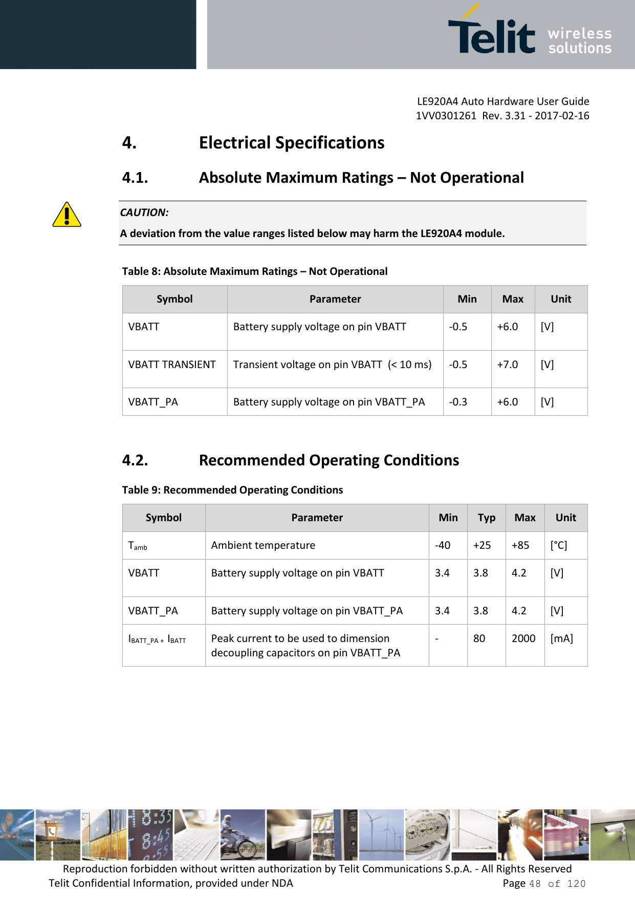         LE920A4 Auto Hardware User Guide     1VV0301261  Rev. 3.31 - 2017-02-16 Reproduction forbidden without written authorization by Telit Communications S.p.A. - All Rights Reserved Telit Confidential Information, provided under NDA                 Page 48 of 120 4. Electrical Specifications 4.1. Absolute Maximum Ratings – Not Operational  CAUTION: A deviation from the value ranges listed below may harm the LE920A4 module. Table 8: Absolute Maximum Ratings – Not Operational Symbol Parameter Min Max Unit VBATT Battery supply voltage on pin VBATT -0.5 +6.0 [V] VBATT TRANSIENT Transient voltage on pin VBATT  (&lt; 10 ms) -0.5 +7.0 [V] VBATT_PA Battery supply voltage on pin VBATT_PA -0.3 +6.0 [V]  4.2. Recommended Operating Conditions Table 9: Recommended Operating Conditions Symbol Parameter Min Typ Max Unit Tamb Ambient temperature -40 +25 +85 [°C] VBATT Battery supply voltage on pin VBATT 3.4 3.8 4.2 [V] VBATT_PA Battery supply voltage on pin VBATT_PA 3.4 3.8 4.2 [V] IBATT_PA +  IBATT Peak current to be used to dimension decoupling capacitors on pin VBATT_PA - 80 2000 [mA]     