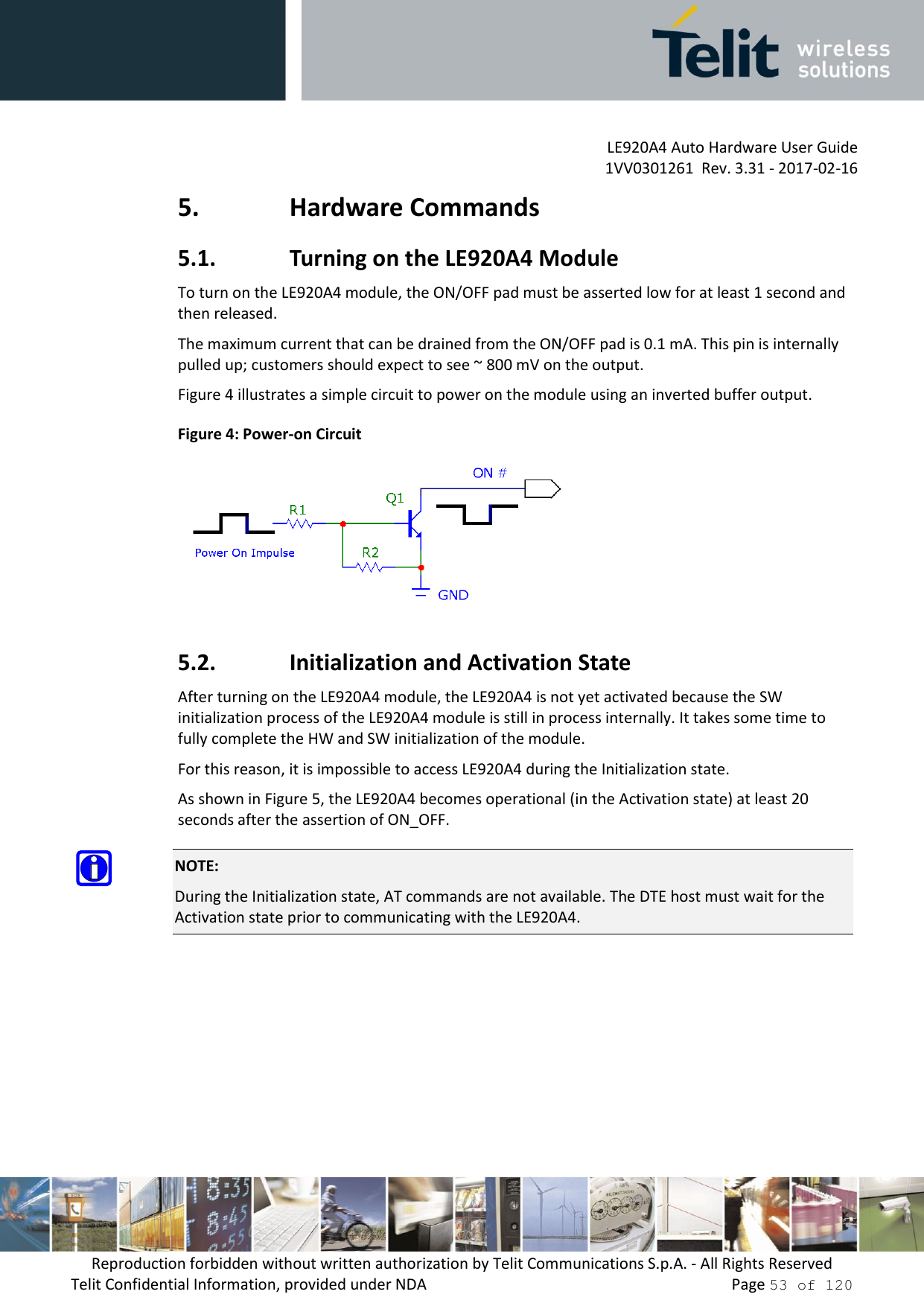         LE920A4 Auto Hardware User Guide     1VV0301261  Rev. 3.31 - 2017-02-16 Reproduction forbidden without written authorization by Telit Communications S.p.A. - All Rights Reserved Telit Confidential Information, provided under NDA                 Page 53 of 120 5. Hardware Commands 5.1. Turning on the LE920A4 Module To turn on the LE920A4 module, the ON/OFF pad must be asserted low for at least 1 second and then released. The maximum current that can be drained from the ON/OFF pad is 0.1 mA. This pin is internally pulled up; customers should expect to see ~ 800 mV on the output. Figure 4 illustrates a simple circuit to power on the module using an inverted buffer output. Figure 4: Power-on Circuit  5.2. Initialization and Activation State After turning on the LE920A4 module, the LE920A4 is not yet activated because the SW initialization process of the LE920A4 module is still in process internally. It takes some time to fully complete the HW and SW initialization of the module. For this reason, it is impossible to access LE920A4 during the Initialization state. As shown in Figure 5, the LE920A4 becomes operational (in the Activation state) at least 20 seconds after the assertion of ON_OFF.  NOTE: During the Initialization state, AT commands are not available. The DTE host must wait for the Activation state prior to communicating with the LE920A4.  