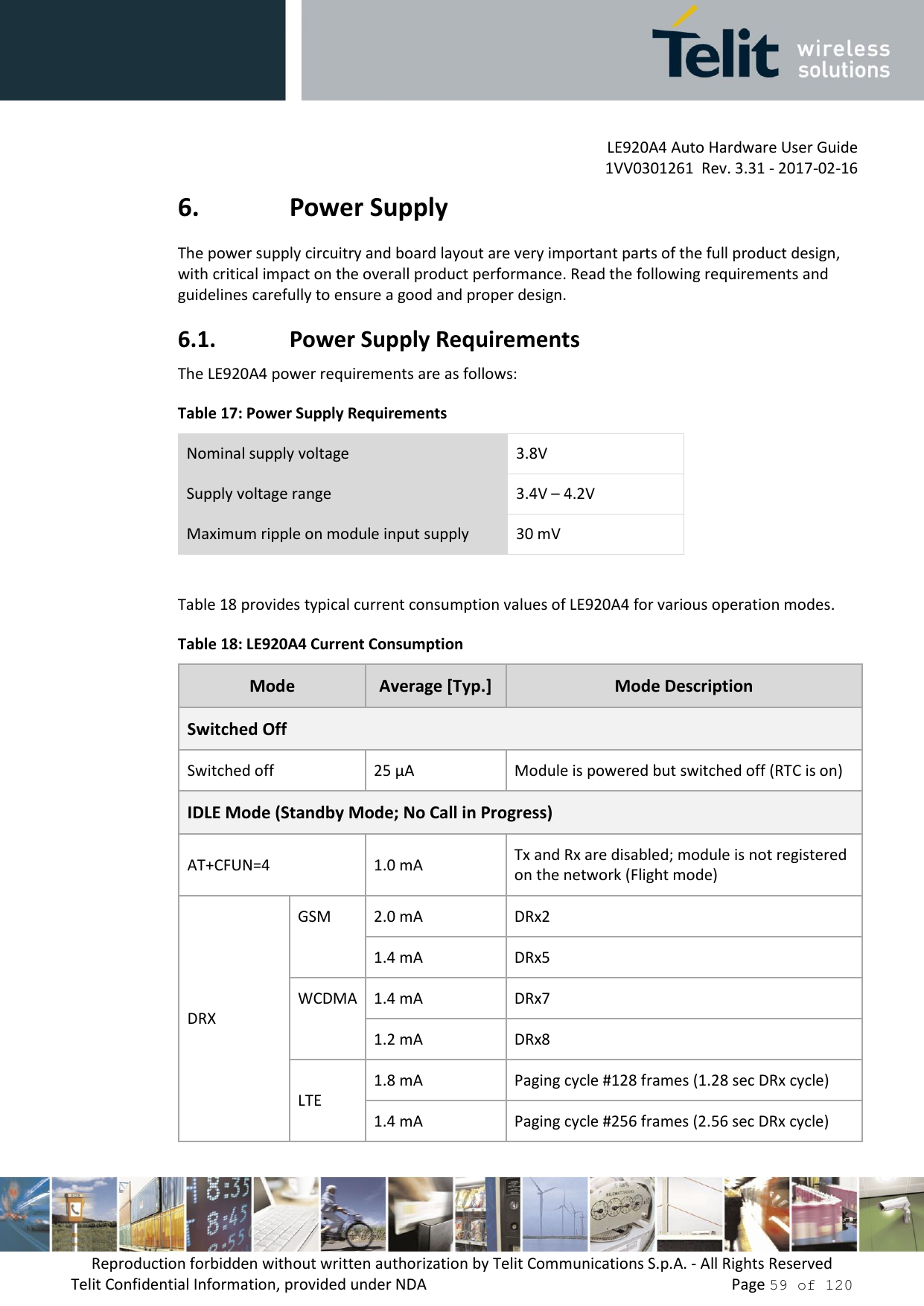         LE920A4 Auto Hardware User Guide     1VV0301261  Rev. 3.31 - 2017-02-16 Reproduction forbidden without written authorization by Telit Communications S.p.A. - All Rights Reserved Telit Confidential Information, provided under NDA                 Page 59 of 120 6. Power Supply The power supply circuitry and board layout are very important parts of the full product design, with critical impact on the overall product performance. Read the following requirements and guidelines carefully to ensure a good and proper design. 6.1. Power Supply Requirements The LE920A4 power requirements are as follows: Table 17: Power Supply Requirements Nominal supply voltage 3.8V Supply voltage range 3.4V – 4.2V Maximum ripple on module input supply 30 mV  Table 18 provides typical current consumption values of LE920A4 for various operation modes. Table 18: LE920A4 Current Consumption Mode Average [Typ.] Mode Description Switched Off Switched off 25 µA Module is powered but switched off (RTC is on) IDLE Mode (Standby Mode; No Call in Progress) AT+CFUN=4 1.0 mA Tx and Rx are disabled; module is not registered on the network (Flight mode)  DRX GSM 2.0 mA DRx2 1.4 mA DRx5 WCDMA 1.4 mA DRx7 1.2 mA DRx8 LTE 1.8 mA Paging cycle #128 frames (1.28 sec DRx cycle) 1.4 mA Paging cycle #256 frames (2.56 sec DRx cycle) 