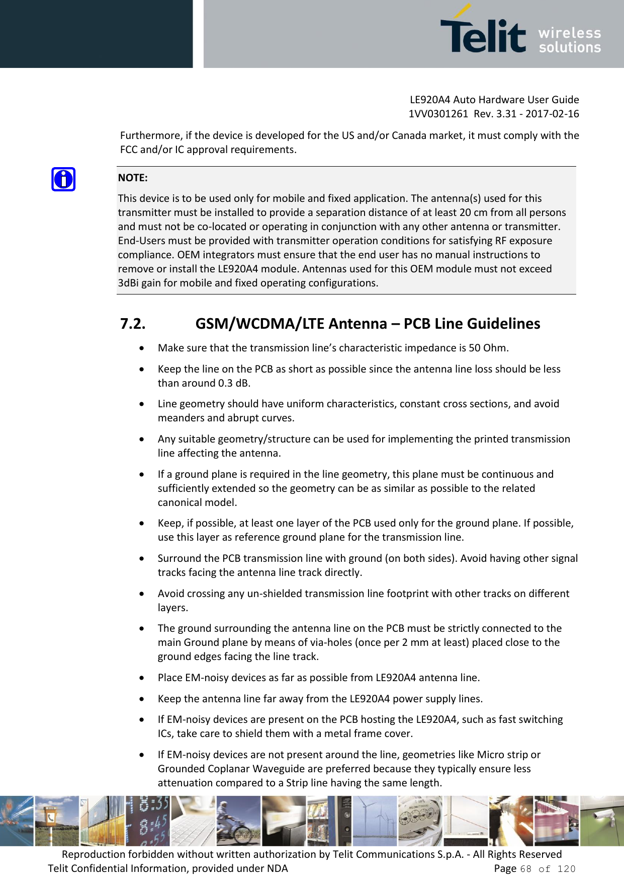         LE920A4 Auto Hardware User Guide     1VV0301261  Rev. 3.31 - 2017-02-16 Reproduction forbidden without written authorization by Telit Communications S.p.A. - All Rights Reserved Telit Confidential Information, provided under NDA                 Page 68 of 120 Furthermore, if the device is developed for the US and/or Canada market, it must comply with the FCC and/or IC approval requirements.  NOTE: This device is to be used only for mobile and fixed application. The antenna(s) used for this transmitter must be installed to provide a separation distance of at least 20 cm from all persons and must not be co-located or operating in conjunction with any other antenna or transmitter. End-Users must be provided with transmitter operation conditions for satisfying RF exposure compliance. OEM integrators must ensure that the end user has no manual instructions to remove or install the LE920A4 module. Antennas used for this OEM module must not exceed 3dBi gain for mobile and fixed operating configurations. 7.2. GSM/WCDMA/LTE Antenna – PCB Line Guidelines  Make sure that the transmission line’s characteristic impedance is 50 Ohm.  Keep the line on the PCB as short as possible since the antenna line loss should be less than around 0.3 dB.  Line geometry should have uniform characteristics, constant cross sections, and avoid meanders and abrupt curves.  Any suitable geometry/structure can be used for implementing the printed transmission line affecting the antenna.  If a ground plane is required in the line geometry, this plane must be continuous and sufficiently extended so the geometry can be as similar as possible to the related canonical model.  Keep, if possible, at least one layer of the PCB used only for the ground plane. If possible, use this layer as reference ground plane for the transmission line.  Surround the PCB transmission line with ground (on both sides). Avoid having other signal tracks facing the antenna line track directly.  Avoid crossing any un-shielded transmission line footprint with other tracks on different layers.  The ground surrounding the antenna line on the PCB must be strictly connected to the main Ground plane by means of via-holes (once per 2 mm at least) placed close to the ground edges facing the line track.  Place EM-noisy devices as far as possible from LE920A4 antenna line.  Keep the antenna line far away from the LE920A4 power supply lines.  If EM-noisy devices are present on the PCB hosting the LE920A4, such as fast switching ICs, take care to shield them with a metal frame cover.  If EM-noisy devices are not present around the line, geometries like Micro strip or Grounded Coplanar Waveguide are preferred because they typically ensure less attenuation compared to a Strip line having the same length. 