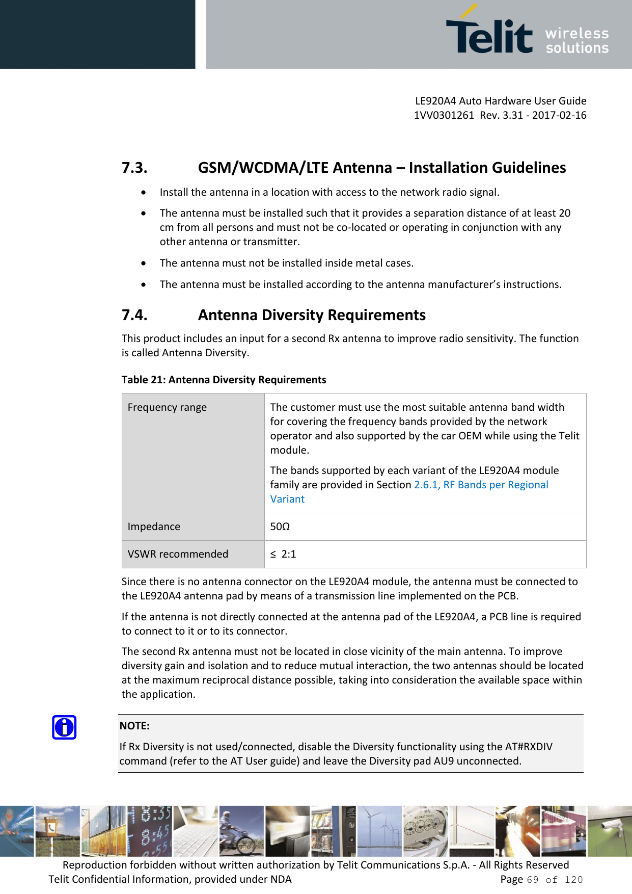         LE920A4 Auto Hardware User Guide     1VV0301261  Rev. 3.31 - 2017-02-16 Reproduction forbidden without written authorization by Telit Communications S.p.A. - All Rights Reserved Telit Confidential Information, provided under NDA                 Page 69 of 120  7.3. GSM/WCDMA/LTE Antenna – Installation Guidelines  Install the antenna in a location with access to the network radio signal.  The antenna must be installed such that it provides a separation distance of at least 20 cm from all persons and must not be co-located or operating in conjunction with any other antenna or transmitter.  The antenna must not be installed inside metal cases.   The antenna must be installed according to the antenna manufacturer’s instructions. 7.4. Antenna Diversity Requirements This product includes an input for a second Rx antenna to improve radio sensitivity. The function is called Antenna Diversity. Table 21: Antenna Diversity Requirements Frequency range The customer must use the most suitable antenna band width for covering the frequency bands provided by the network operator and also supported by the car OEM while using the Telit module.  The bands supported by each variant of the LE920A4 module family are provided in Section 2.6.1, RF Bands per Regional Variant Impedance 50Ω VSWR recommended ≤  2:1 Since there is no antenna connector on the LE920A4 module, the antenna must be connected to the LE920A4 antenna pad by means of a transmission line implemented on the PCB. If the antenna is not directly connected at the antenna pad of the LE920A4, a PCB line is required to connect to it or to its connector. The second Rx antenna must not be located in close vicinity of the main antenna. To improve diversity gain and isolation and to reduce mutual interaction, the two antennas should be located at the maximum reciprocal distance possible, taking into consideration the available space within the application.  NOTE: If Rx Diversity is not used/connected, disable the Diversity functionality using the AT#RXDIV command (refer to the AT User guide) and leave the Diversity pad AU9 unconnected. 