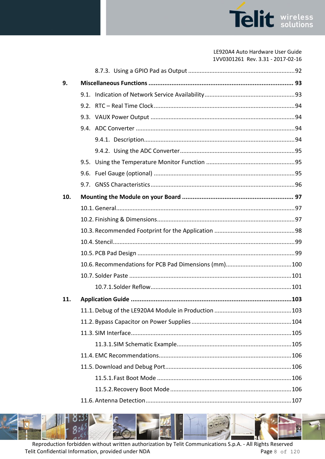         LE920A4 Auto Hardware User Guide     1VV0301261  Rev. 3.31 - 2017-02-16 Reproduction forbidden without written authorization by Telit Communications S.p.A. - All Rights Reserved Telit Confidential Information, provided under NDA                 Page 8 of 120 8.7.3. Using a GPIO Pad as Output ................................................................. 92 9. Miscellaneous Functions .................................................................................. 93 9.1. Indication of Network Service Availability ....................................................... 93 9.2. RTC – Real Time Clock ...................................................................................... 94 9.3. VAUX Power Output ........................................................................................ 94 9.4. ADC Converter ................................................................................................. 94 9.4.1. Description............................................................................................ 94 9.4.2. Using the ADC Converter ...................................................................... 95 9.5. Using the Temperature Monitor Function ...................................................... 95 9.6. Fuel Gauge (optional) ...................................................................................... 95 9.7. GNSS Characteristics ........................................................................................ 96 10. Mounting the Module on your Board ............................................................... 97 10.1. General ............................................................................................................. 97 10.2. Finishing &amp; Dimensions .................................................................................... 97 10.3. Recommended Footprint for the Application ................................................. 98 10.4. Stencil ............................................................................................................... 99 10.5. PCB Pad Design ................................................................................................ 99 10.6. Recommendations for PCB Pad Dimensions (mm) ........................................ 100 10.7. Solder Paste ................................................................................................... 101 10.7.1. Solder Reflow ...................................................................................... 101 11. Application Guide ........................................................................................... 103 11.1. Debug of the LE920A4 Module in Production ............................................... 103 11.2. Bypass Capacitor on Power Supplies ............................................................. 104 11.3. SIM Interface .................................................................................................. 105 11.3.1. SIM Schematic Example ...................................................................... 105 11.4. EMC Recommendations ................................................................................. 106 11.5. Download and Debug Port ............................................................................. 106 11.5.1. Fast Boot Mode .................................................................................. 106 11.5.2. Recovery Boot Mode .......................................................................... 106 11.6. Antenna Detection ......................................................................................... 107 