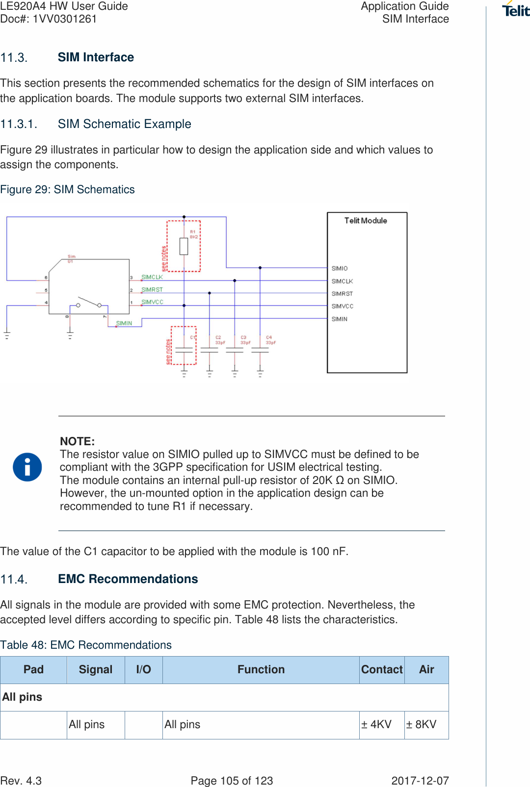 LE920A4 HW User Guide  Application Guide Doc#: 1VV0301261  SIM Interface Rev. 4.3    Page 105 of 123  2017-12-07  SIM Interface This section presents the recommended schematics for the design of SIM interfaces on the application boards. The module supports two external SIM interfaces. 11.3.1.  SIM Schematic Example Figure 29 illustrates in particular how to design the application side and which values to assign the components.  Figure 29: SIM Schematics   NOTE: The resistor value on SIMIO pulled up to SIMVCC must be defined to be compliant with the 3GPP specification for USIM electrical testing. The module contains an internal pull-up resistor of 20K Ω on SIMIO. However, the un-mounted option in the application design can be recommended to tune R1 if necessary. The value of the C1 capacitor to be applied with the module is 100 nF.  EMC Recommendations All signals in the module are provided with some EMC protection. Nevertheless, the accepted level differs according to specific pin. Table 48 lists the characteristics.  Table 48: EMC Recommendations Pad  Signal  I/O  Function  Contact Air All pins   All pins    All pins  ± 4KV  ± 8KV 