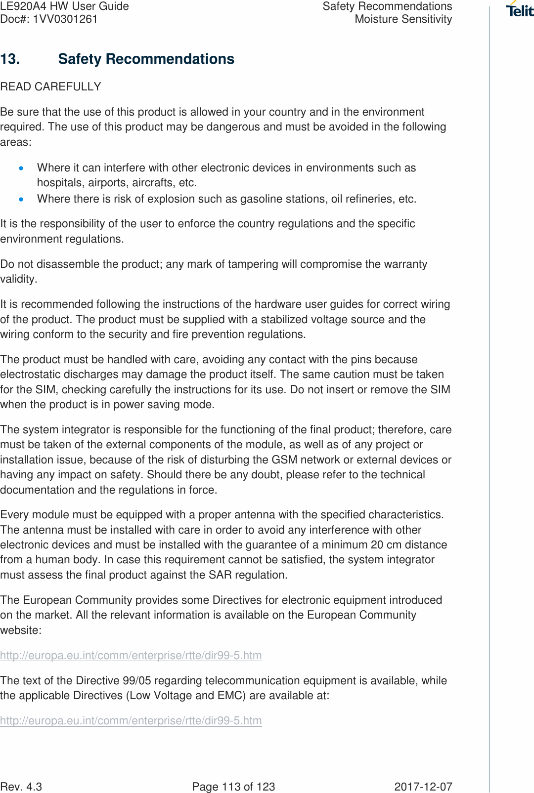 LE920A4 HW User Guide  Safety Recommendations Doc#: 1VV0301261  Moisture Sensitivity Rev. 4.3    Page 113 of 123  2017-12-07 13.  Safety Recommendations READ CAREFULLY Be sure that the use of this product is allowed in your country and in the environment required. The use of this product may be dangerous and must be avoided in the following areas: • Where it can interfere with other electronic devices in environments such as hospitals, airports, aircrafts, etc. • Where there is risk of explosion such as gasoline stations, oil refineries, etc.  It is the responsibility of the user to enforce the country regulations and the specific environment regulations. Do not disassemble the product; any mark of tampering will compromise the warranty validity. It is recommended following the instructions of the hardware user guides for correct wiring of the product. The product must be supplied with a stabilized voltage source and the wiring conform to the security and fire prevention regulations. The product must be handled with care, avoiding any contact with the pins because electrostatic discharges may damage the product itself. The same caution must be taken for the SIM, checking carefully the instructions for its use. Do not insert or remove the SIM when the product is in power saving mode. The system integrator is responsible for the functioning of the final product; therefore, care must be taken of the external components of the module, as well as of any project or installation issue, because of the risk of disturbing the GSM network or external devices or having any impact on safety. Should there be any doubt, please refer to the technical documentation and the regulations in force. Every module must be equipped with a proper antenna with the specified characteristics. The antenna must be installed with care in order to avoid any interference with other electronic devices and must be installed with the guarantee of a minimum 20 cm distance from a human body. In case this requirement cannot be satisfied, the system integrator must assess the final product against the SAR regulation. The European Community provides some Directives for electronic equipment introduced on the market. All the relevant information is available on the European Community website: http://europa.eu.int/comm/enterprise/rtte/dir99-5.htm The text of the Directive 99/05 regarding telecommunication equipment is available, while the applicable Directives (Low Voltage and EMC) are available at: http://europa.eu.int/comm/enterprise/rtte/dir99-5.htm    