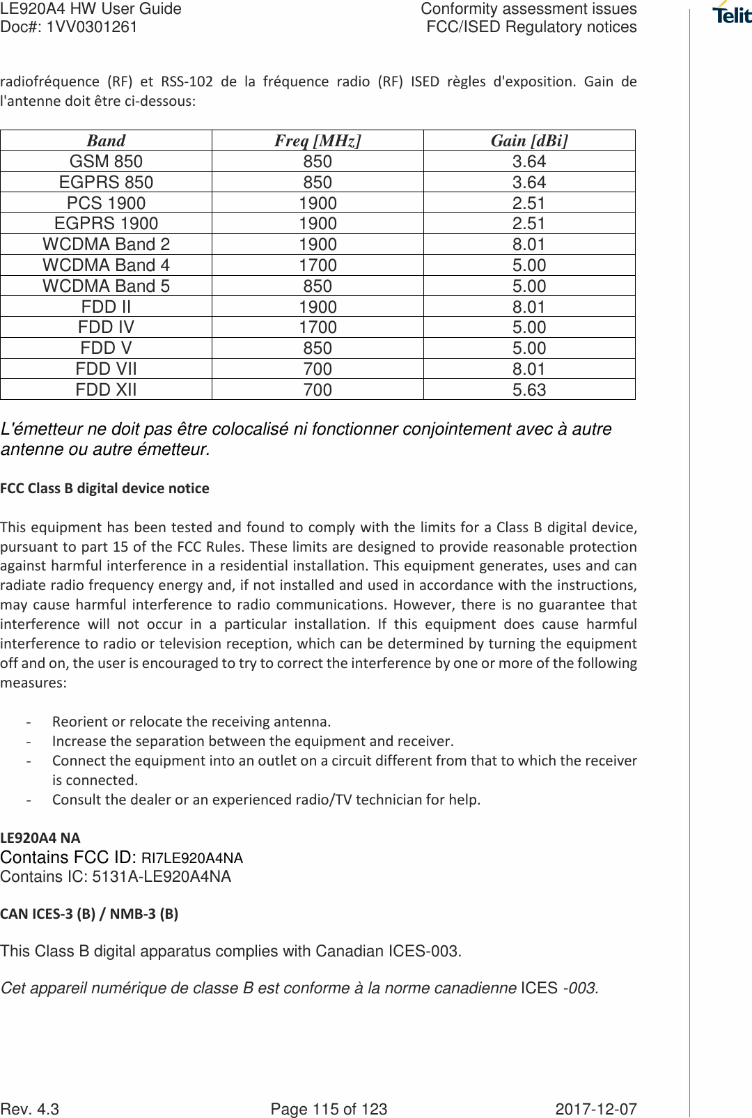 LE920A4 HW User Guide  Conformity assessment issues Doc#: 1VV0301261  FCC/ISED Regulatory notices Rev. 4.3    Page 115 of 123  2017-12-07 radiofréquence  (RF)  et  RSS-102  de  la  fréquence  radio  (RF)  ISED  règles  d&apos;exposition.  Gain  de l&apos;antenne doit être ci-dessous:  Band  Freq [MHz]  Gain [dBi] GSM 850 850 3.64 EGPRS 850 850 3.64 PCS 1900 1900 2.51 EGPRS 1900 1900 2.51 WCDMA Band 2 1900 8.01 WCDMA Band 4 1700 5.00 WCDMA Band 5 850 5.00 FDD II 1900 8.01 FDD IV 1700 5.00 FDD V 850 5.00 FDD VII 700 8.01 FDD XII 700 5.63  L&apos;émetteur ne doit pas être colocalisé ni fonctionner conjointement avec à autre antenne ou autre émetteur.  FCC Class B digital device notice  This equipment has been tested and found to comply with the limits for a Class B digital device, pursuant to part 15 of the FCC Rules. These limits are designed to provide reasonable protection against harmful interference in a residential installation. This equipment generates, uses and can radiate radio frequency energy and, if not installed and used in accordance with the instructions, may cause  harmful interference  to radio  communications. However, there  is  no guarantee that interference  will  not  occur  in  a  particular  installation.  If  this  equipment  does  cause  harmful interference to radio or television reception, which can be determined by turning the equipment off and on, the user is encouraged to try to correct the interference by one or more of the following measures:  - Reorient or relocate the receiving antenna. - Increase the separation between the equipment and receiver.  - Connect the equipment into an outlet on a circuit different from that to which the receiver is connected.  - Consult the dealer or an experienced radio/TV technician for help.  LE920A4 NA Contains FCC ID: RI7LE920A4NA Contains IC: 5131A-LE920A4NA  CAN ICES-3 (B) / NMB-3 (B)  This Class B digital apparatus complies with Canadian ICES-003.  Cet appareil numérique de classe B est conforme à la norme canadienne ICES -003. 