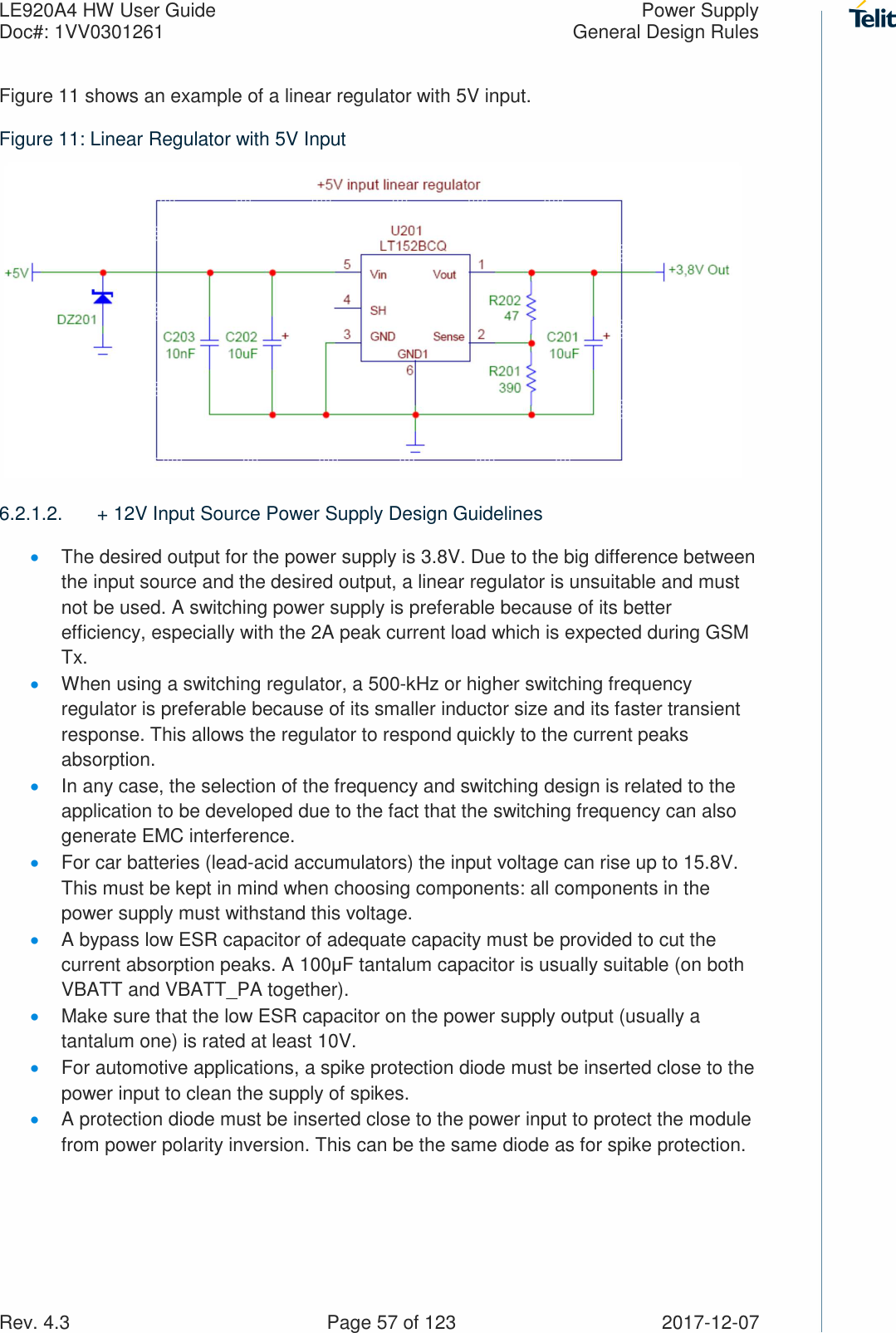 LE920A4 HW User Guide  Power Supply Doc#: 1VV0301261  General Design Rules Rev. 4.3    Page 57 of 123  2017-12-07 Figure 11 shows an example of a linear regulator with 5V input. Figure 11: Linear Regulator with 5V Input    6.2.1.2.  + 12V Input Source Power Supply Design Guidelines • The desired output for the power supply is 3.8V. Due to the big difference between the input source and the desired output, a linear regulator is unsuitable and must not be used. A switching power supply is preferable because of its better efficiency, especially with the 2A peak current load which is expected during GSM Tx.  • When using a switching regulator, a 500-kHz or higher switching frequency regulator is preferable because of its smaller inductor size and its faster transient response. This allows the regulator to respond quickly to the current peaks absorption.  • In any case, the selection of the frequency and switching design is related to the application to be developed due to the fact that the switching frequency can also generate EMC interference. • For car batteries (lead-acid accumulators) the input voltage can rise up to 15.8V. This must be kept in mind when choosing components: all components in the power supply must withstand this voltage. • A bypass low ESR capacitor of adequate capacity must be provided to cut the current absorption peaks. A 100μF tantalum capacitor is usually suitable (on both VBATT and VBATT_PA together). • Make sure that the low ESR capacitor on the power supply output (usually a tantalum one) is rated at least 10V. • For automotive applications, a spike protection diode must be inserted close to the power input to clean the supply of spikes.  • A protection diode must be inserted close to the power input to protect the module from power polarity inversion. This can be the same diode as for spike protection. 