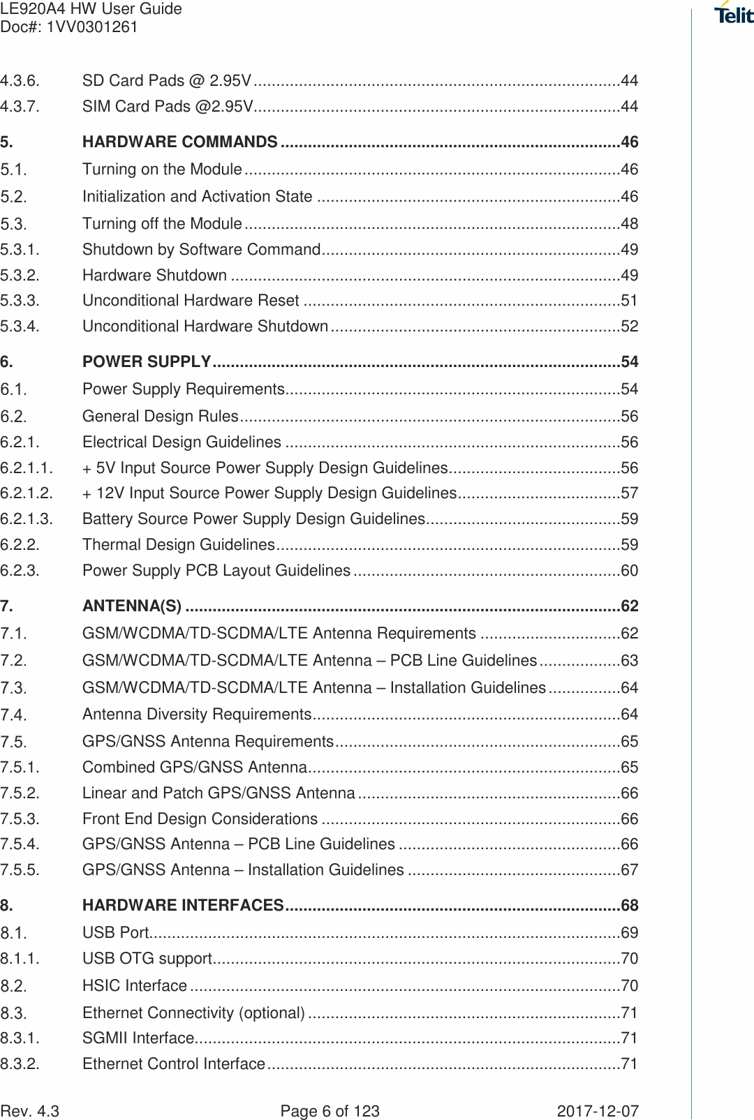 LE920A4 HW User Guide   Doc#: 1VV0301261   Rev. 4.3    Page 6 of 123  2017-12-07 4.3.6. SD Card Pads @ 2.95V .................................................................................44 4.3.7. SIM Card Pads @2.95V.................................................................................44 5. HARDWARE COMMANDS ........................................................................... 46  Turning on the Module ...................................................................................46  Initialization and Activation State ...................................................................46  Turning off the Module ...................................................................................48 5.3.1. Shutdown by Software Command ..................................................................49 5.3.2. Hardware Shutdown ......................................................................................49 5.3.3. Unconditional Hardware Reset ......................................................................51 5.3.4. Unconditional Hardware Shutdown ................................................................52 6. POWER SUPPLY .......................................................................................... 54  Power Supply Requirements ..........................................................................54  General Design Rules ....................................................................................56 6.2.1. Electrical Design Guidelines ..........................................................................56 6.2.1.1. + 5V Input Source Power Supply Design Guidelines ......................................56 6.2.1.2. + 12V Input Source Power Supply Design Guidelines ....................................57 6.2.1.3. Battery Source Power Supply Design Guidelines ...........................................59 6.2.2. Thermal Design Guidelines ............................................................................59 6.2.3. Power Supply PCB Layout Guidelines ...........................................................60 7. ANTENNA(S) ................................................................................................ 62  GSM/WCDMA/TD-SCDMA/LTE Antenna Requirements ...............................62  GSM/WCDMA/TD-SCDMA/LTE Antenna – PCB Line Guidelines ..................63  GSM/WCDMA/TD-SCDMA/LTE Antenna – Installation Guidelines ................64  Antenna Diversity Requirements ....................................................................64  GPS/GNSS Antenna Requirements ...............................................................65 7.5.1. Combined GPS/GNSS Antenna .....................................................................65 7.5.2. Linear and Patch GPS/GNSS Antenna ..........................................................66 7.5.3. Front End Design Considerations ..................................................................66 7.5.4. GPS/GNSS Antenna – PCB Line Guidelines .................................................66 7.5.5. GPS/GNSS Antenna – Installation Guidelines ...............................................67 8. HARDWARE INTERFACES .......................................................................... 68  USB Port........................................................................................................69 8.1.1. USB OTG support ..........................................................................................70  HSIC Interface ...............................................................................................70  Ethernet Connectivity (optional) .....................................................................71 8.3.1. SGMII Interface..............................................................................................71 8.3.2. Ethernet Control Interface ..............................................................................71 