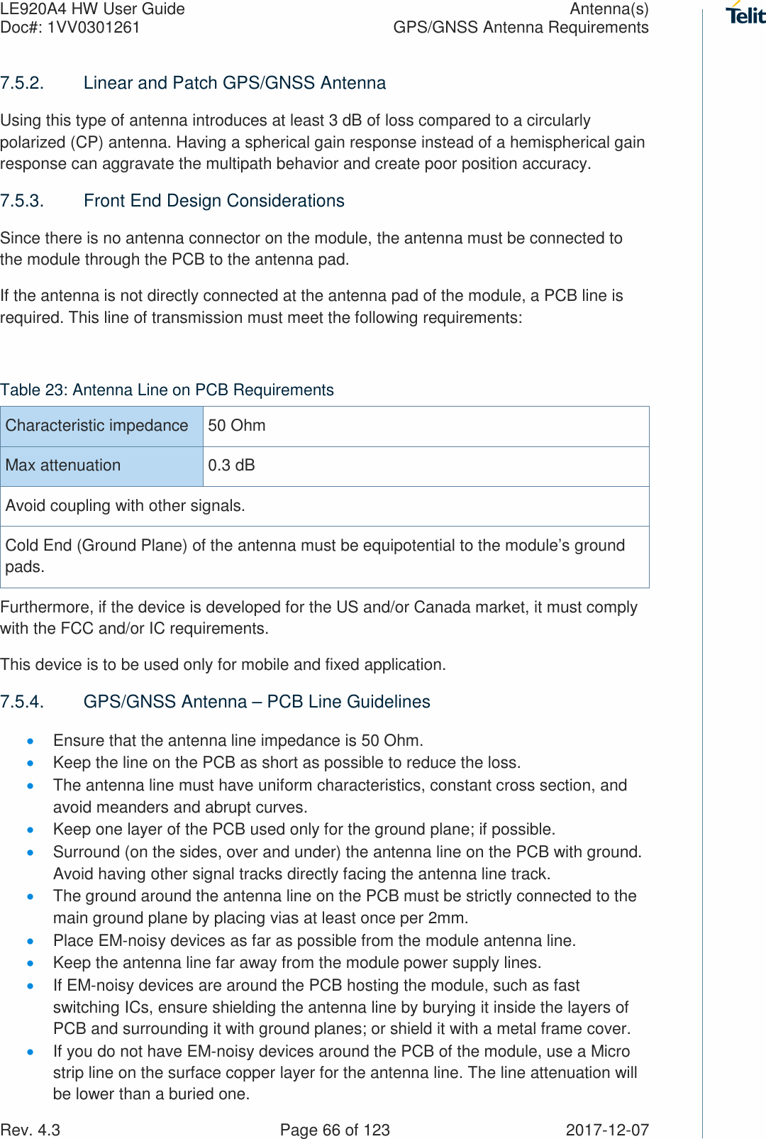 LE920A4 HW User Guide  Antenna(s) Doc#: 1VV0301261  GPS/GNSS Antenna Requirements Rev. 4.3    Page 66 of 123  2017-12-07 7.5.2.  Linear and Patch GPS/GNSS Antenna Using this type of antenna introduces at least 3 dB of loss compared to a circularly polarized (CP) antenna. Having a spherical gain response instead of a hemispherical gain response can aggravate the multipath behavior and create poor position accuracy. 7.5.3.  Front End Design Considerations Since there is no antenna connector on the module, the antenna must be connected to the module through the PCB to the antenna pad.  If the antenna is not directly connected at the antenna pad of the module, a PCB line is required. This line of transmission must meet the following requirements:  Table 23: Antenna Line on PCB Requirements Characteristic impedance  50 Ohm Max attenuation  0.3 dB Avoid coupling with other signals.  Cold End (Ground Plane) of the antenna must be equipotential to the module’s ground pads. Furthermore, if the device is developed for the US and/or Canada market, it must comply with the FCC and/or IC requirements. This device is to be used only for mobile and fixed application.   7.5.4.  GPS/GNSS Antenna – PCB Line Guidelines • Ensure that the antenna line impedance is 50 Ohm. • Keep the line on the PCB as short as possible to reduce the loss. • The antenna line must have uniform characteristics, constant cross section, and avoid meanders and abrupt curves. • Keep one layer of the PCB used only for the ground plane; if possible. • Surround (on the sides, over and under) the antenna line on the PCB with ground. Avoid having other signal tracks directly facing the antenna line track. • The ground around the antenna line on the PCB must be strictly connected to the main ground plane by placing vias at least once per 2mm. • Place EM-noisy devices as far as possible from the module antenna line. • Keep the antenna line far away from the module power supply lines.  • If EM-noisy devices are around the PCB hosting the module, such as fast switching ICs, ensure shielding the antenna line by burying it inside the layers of PCB and surrounding it with ground planes; or shield it with a metal frame cover. • If you do not have EM-noisy devices around the PCB of the module, use a Micro strip line on the surface copper layer for the antenna line. The line attenuation will be lower than a buried one. 