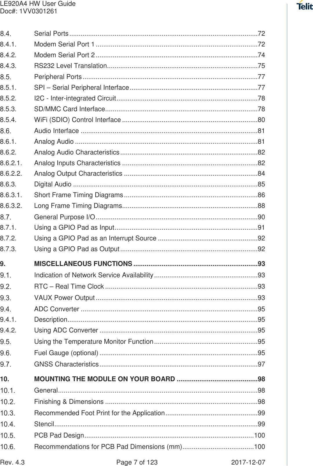 LE920A4 HW User Guide   Doc#: 1VV0301261   Rev. 4.3    Page 7 of 123  2017-12-07  Serial Ports ....................................................................................................72 8.4.1. Modem Serial Port 1 ......................................................................................72 8.4.2. Modem Serial Port 2 ......................................................................................74 8.4.3. RS232 Level Translation ................................................................................75  Peripheral Ports .............................................................................................77 8.5.1. SPI – Serial Peripheral Interface ....................................................................77 8.5.2. I2C - Inter-integrated Circuit ...........................................................................78 8.5.3. SD/MMC Card Interface .................................................................................78 8.5.4. WiFi (SDIO) Control Interface ........................................................................80  Audio Interface ..............................................................................................81 8.6.1. Analog Audio .................................................................................................81 8.6.2. Analog Audio Characteristics .........................................................................82 8.6.2.1. Analog Inputs Characteristics ........................................................................82 8.6.2.2. Analog Output Characteristics .......................................................................84 8.6.3. Digital Audio ..................................................................................................85 8.6.3.1. Short Frame Timing Diagrams .......................................................................86 8.6.3.2. Long Frame Timing Diagrams ........................................................................88  General Purpose I/O ......................................................................................90 8.7.1. Using a GPIO Pad as Input ............................................................................91 8.7.2. Using a GPIO Pad as an Interrupt Source .....................................................92 8.7.3. Using a GPIO Pad as Output .........................................................................92 9. MISCELLANEOUS FUNCTIONS .................................................................. 93  Indication of Network Service Availability .......................................................93  RTC – Real Time Clock .................................................................................93  VAUX Power Output ......................................................................................93  ADC Converter ..............................................................................................95 9.4.1. Description .....................................................................................................95 9.4.2. Using ADC Converter ....................................................................................95  Using the Temperature Monitor Function .......................................................95  Fuel Gauge (optional) ....................................................................................95  GNSS Characteristics ....................................................................................97 10. MOUNTING THE MODULE ON YOUR BOARD ........................................... 98  General ..........................................................................................................98  Finishing &amp; Dimensions .................................................................................98  Recommended Foot Print for the Application .................................................99  Stencil ............................................................................................................99  PCB Pad Design .......................................................................................... 100  Recommendations for PCB Pad Dimensions (mm) ...................................... 100 