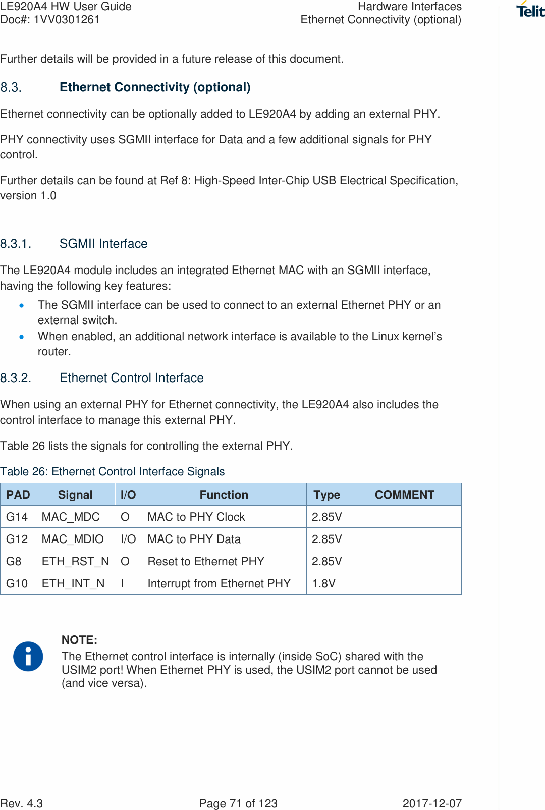 LE920A4 HW User Guide  Hardware Interfaces Doc#: 1VV0301261  Ethernet Connectivity (optional) Rev. 4.3    Page 71 of 123  2017-12-07 Further details will be provided in a future release of this document.  Ethernet Connectivity (optional) Ethernet connectivity can be optionally added to LE920A4 by adding an external PHY. PHY connectivity uses SGMII interface for Data and a few additional signals for PHY control. Further details can be found at Ref 8: High-Speed Inter-Chip USB Electrical Specification, version 1.0  8.3.1.  SGMII Interface The LE920A4 module includes an integrated Ethernet MAC with an SGMII interface, having the following key features: • The SGMII interface can be used to connect to an external Ethernet PHY or an external switch. • When enabled, an additional network interface is available to the Linux kernel’s router. 8.3.2.  Ethernet Control Interface When using an external PHY for Ethernet connectivity, the LE920A4 also includes the control interface to manage this external PHY. Table 26 lists the signals for controlling the external PHY. Table 26: Ethernet Control Interface Signals PAD Signal  I/O Function  Type  COMMENT G14  MAC_MDC  O  MAC to PHY Clock  2.85V  G12  MAC_MDIO  I/O MAC to PHY Data  2.85V  G8  ETH_RST_N O  Reset to Ethernet PHY  2.85V  G10  ETH_INT_N  I  Interrupt from Ethernet PHY  1.8V    NOTE: The Ethernet control interface is internally (inside SoC) shared with the USIM2 port! When Ethernet PHY is used, the USIM2 port cannot be used (and vice versa). 