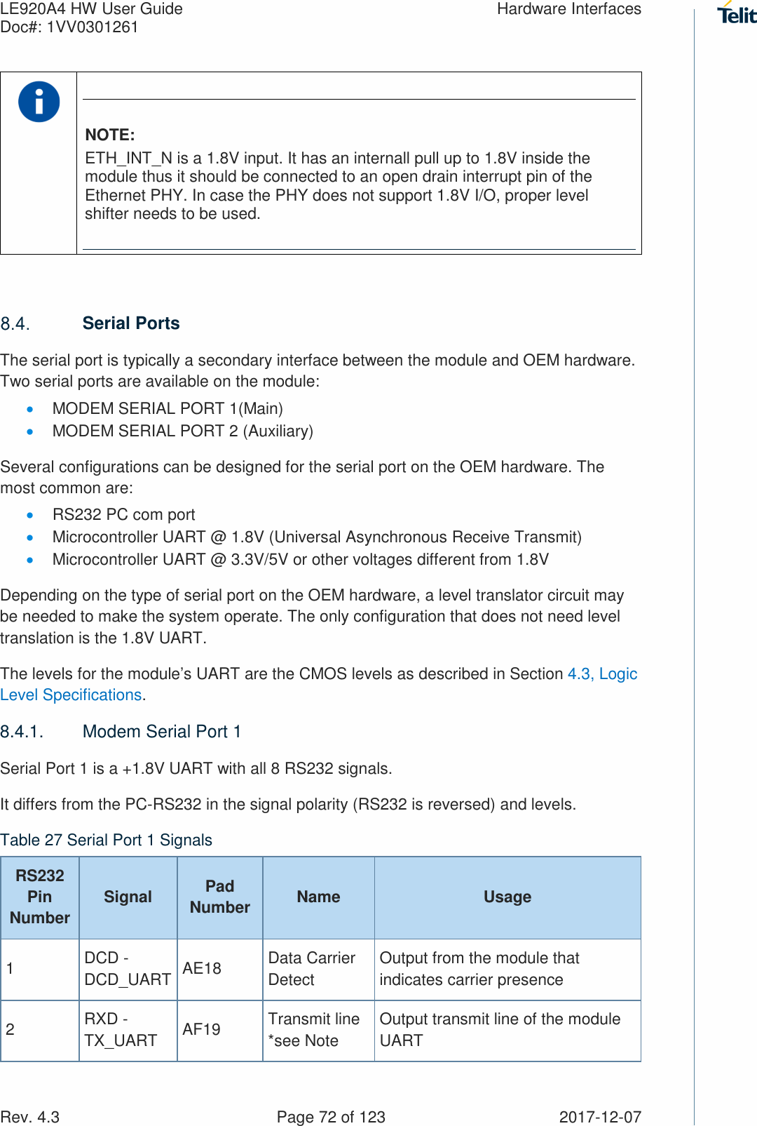 LE920A4 HW User Guide  Hardware Interfaces Doc#: 1VV0301261   Rev. 4.3    Page 72 of 123  2017-12-07  NOTE: ETH_INT_N is a 1.8V input. It has an internall pull up to 1.8V inside the module thus it should be connected to an open drain interrupt pin of the Ethernet PHY. In case the PHY does not support 1.8V I/O, proper level shifter needs to be used.   Serial Ports The serial port is typically a secondary interface between the module and OEM hardware. Two serial ports are available on the module: • MODEM SERIAL PORT 1(Main) • MODEM SERIAL PORT 2 (Auxiliary) Several configurations can be designed for the serial port on the OEM hardware. The most common are: • RS232 PC com port • Microcontroller UART @ 1.8V (Universal Asynchronous Receive Transmit) • Microcontroller UART @ 3.3V/5V or other voltages different from 1.8V Depending on the type of serial port on the OEM hardware, a level translator circuit may be needed to make the system operate. The only configuration that does not need level translation is the 1.8V UART. The levels for the module’s UART are the CMOS levels as described in Section 4.3, Logic Level Specifications. 8.4.1.  Modem Serial Port 1 Serial Port 1 is a +1.8V UART with all 8 RS232 signals. It differs from the PC-RS232 in the signal polarity (RS232 is reversed) and levels. Table 27 Serial Port 1 Signals RS232 Pin Number Signal  Pad Number  Name  Usage 1  DCD - DCD_UART AE18  Data Carrier Detect Output from the module that indicates carrier presence 2  RXD - TX_UART  AF19  Transmit line *see Note Output transmit line of the module UART 