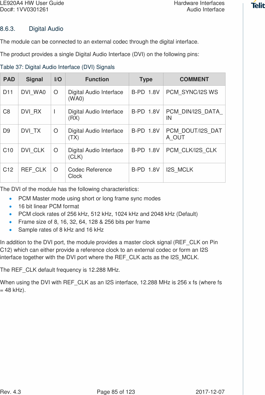 LE920A4 HW User Guide  Hardware Interfaces Doc#: 1VV0301261  Audio Interface Rev. 4.3    Page 85 of 123  2017-12-07 8.6.3.  Digital Audio The module can be connected to an external codec through the digital interface. The product provides a single Digital Audio Interface (DVI) on the following pins: Table 37: Digital Audio Interface (DVI) Signals PAD Signal  I/O  Function  Type  COMMENT D11  DVI_WA0  O  Digital Audio Interface (WA0)  B-PD  1.8V  PCM_SYNC/I2S WS C8  DVI_RX  I  Digital Audio Interface (RX)  B-PD  1.8V  PCM_DIN/I2S_DATA_IN D9  DVI_TX  O  Digital Audio Interface (TX)  B-PD  1.8V  PCM_DOUT/I2S_DATA_OUT C10  DVI_CLK  O  Digital Audio Interface (CLK)  B-PD  1.8V  PCM_CLK/I2S_CLK C12  REF_CLK  O  Codec Reference Clock   B-PD  1.8V  I2S_MCLK The DVI of the module has the following characteristics: • PCM Master mode using short or long frame sync modes • 16 bit linear PCM format • PCM clock rates of 256 kHz, 512 kHz, 1024 kHz and 2048 kHz (Default) • Frame size of 8, 16, 32, 64, 128 &amp; 256 bits per frame • Sample rates of 8 kHz and 16 kHz In addition to the DVI port, the module provides a master clock signal (REF_CLK on Pin C12) which can either provide a reference clock to an external codec or form an I2S interface together with the DVI port where the REF_CLK acts as the I2S_MCLK. The REF_CLK default frequency is 12.288 MHz. When using the DVI with REF_CLK as an I2S interface, 12.288 MHz is 256 x fs (where fs = 48 kHz). 